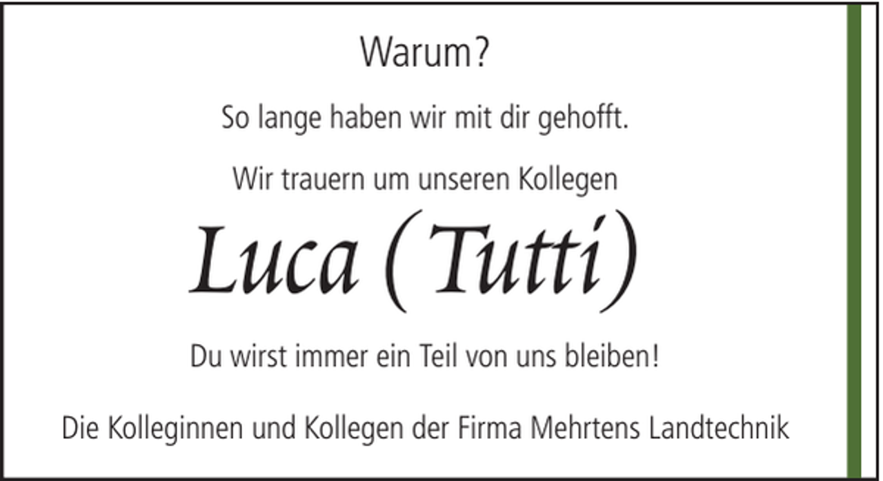 <p>Warum?<br />So lange haben wir mit dir gehofft.<br />Wir trauern um unseren Kollegen</p><p>Luca (Tutti)<br />Du wirst immer ein Teil von uns bleiben!<br />Die Kolleginnen und Kollegen der Firma Mehrtens Landtechnik</p>