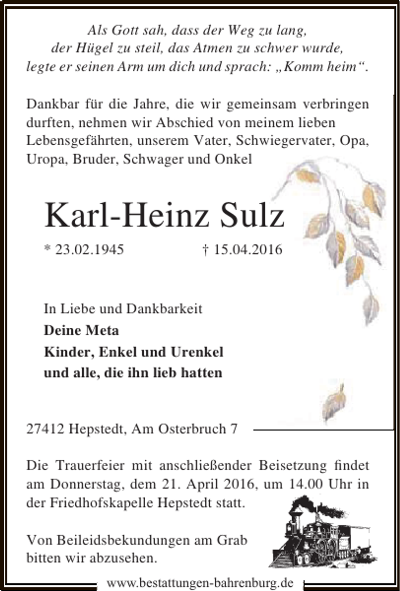 <p>Als Gott sah, dass der Weg zu lang,<br />der Hügel zu steil, das Atmen zu schwer wurde,<br />legte er seinen Arm um dich und sprach: „Komm heim“.<br />Dankbar für die Jahre, die wir gemeinsam verbringen<br />durften, nehmen wir Abschied von meinem lieben<br />Lebensgefährten, unserem Vater, Schwiegervater, Opa,<br />Uropa, Bruder, Schwager und Onkel</p><p>Karl-Heinz Sulz<br />* 23.02.1945</p><p>† 15.04.2016</p><p>In Liebe und Dankbarkeit<br />Deine Meta<br />Kinder, Enkel und Urenkel<br />und alle, die ihn lieb hatten<br />27412 Hepstedt, Am Osterbruch 7<br />Die Trauerfeier mit anschließender Beisetzung ﬁndet<br />am Donnerstag, dem 21. April 2016, um 14.00 Uhr in<br />der Friedhofskapelle Hepstedt statt.<br />Von Beileidsbekundungen am Grab<br />bitten wir abzusehen.<br />www.bestattungen-bahrenburg.de</p>