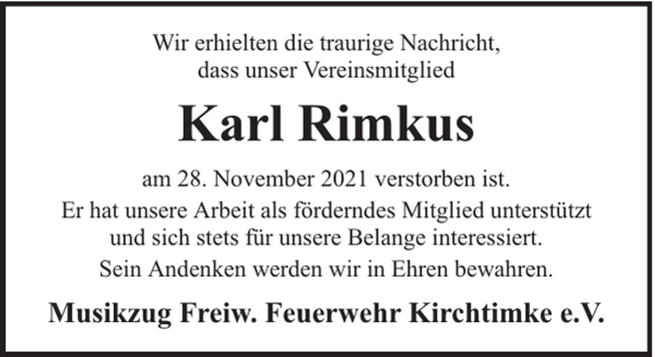 <p>Wir erhielten die traurige Nachricht,<br />dass unser Vereinsmitglied</p><p>Karl Rimkus<br />am 28. November 2021 verstorben ist.<br />Er hat unsere Arbeit als förderndes Mitglied unterstützt<br />und sich stets für unsere Belange interessiert.<br />Sein Andenken werden wir in Ehren bewahren.</p><p>Musikzug Freiw. Feuerwehr Kirchtimke e.V.</p>