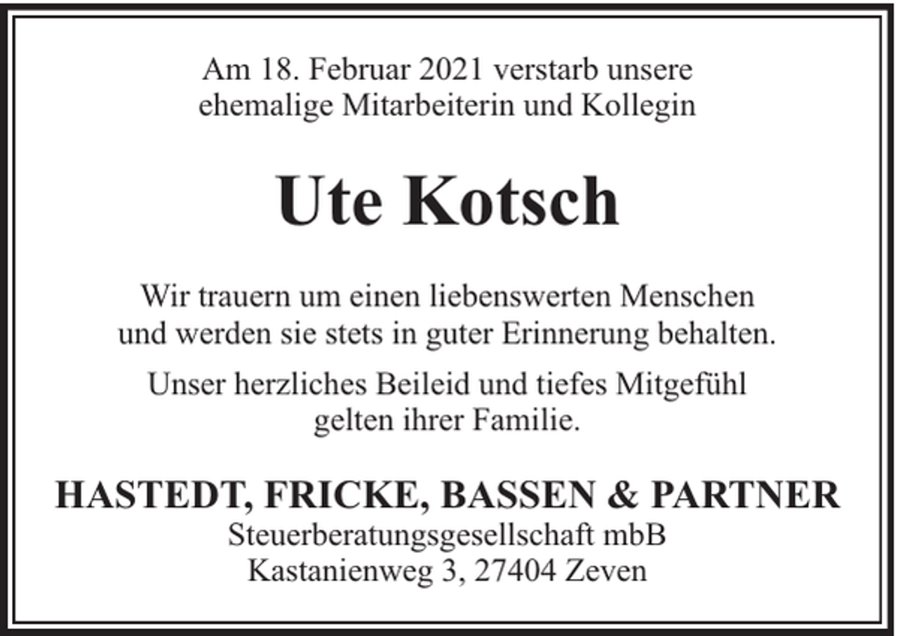 <p>Am 18. Februar 2021 verstarb unsere<br />ehemalige Mitarbeiterin und Kollegin</p><p>Ute Kotsch<br />Wir trauern um einen liebenswerten Menschen<br />und werden sie stets in guter Erinnerung behalten.<br />Unser herzliches Beileid und tiefes Mitgefühl<br />gelten ihrer Familie.</p><p>HASTEDT, FRICKE, BASSEN &amp; PARTNER<br />Steuerberatungsgesellschaft mbB<br />Kastanienweg 3, 27404 Zeven</p>