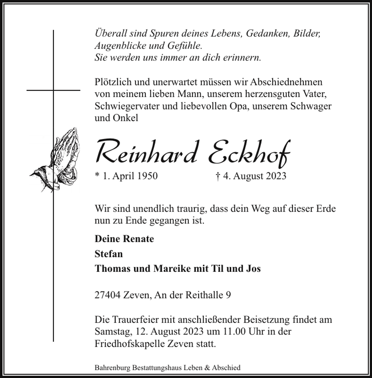 <p>Überall sind Spuren deines Lebens, Gedanken, Bilder,<br />Augenblicke und Gefühle.<br />Sie werden uns immer an dich erinnern.<br />Plötzlich und unerwartet müssen wir Abschiednehmen<br />von meinem lieben Mann, unserem herzensguten Vater,<br />Schwiegervater und liebevollen Opa, unserem Schwager<br />und Onkel</p><p>Reinhard Eckhof<br />* 1. April 1950</p><p>† 4. August 2023</p><p>Wir sind unendlich traurig, dass dein Weg auf dieser Erde<br />nun zu Ende gegangen ist.<br />Deine Renate<br />Stefan<br />Thomas und Mareike mit Til und Jos<br />27404 Zeven, An der Reithalle 9<br />Die Trauerfeier mit anschließender Beisetzung findet am<br />Samstag, 12. August 2023 um 11.00 Uhr in der<br />Friedhofskapelle Zeven statt.<br />Bahrenburg Bestattungshaus Leben &amp; Abschied</p>
