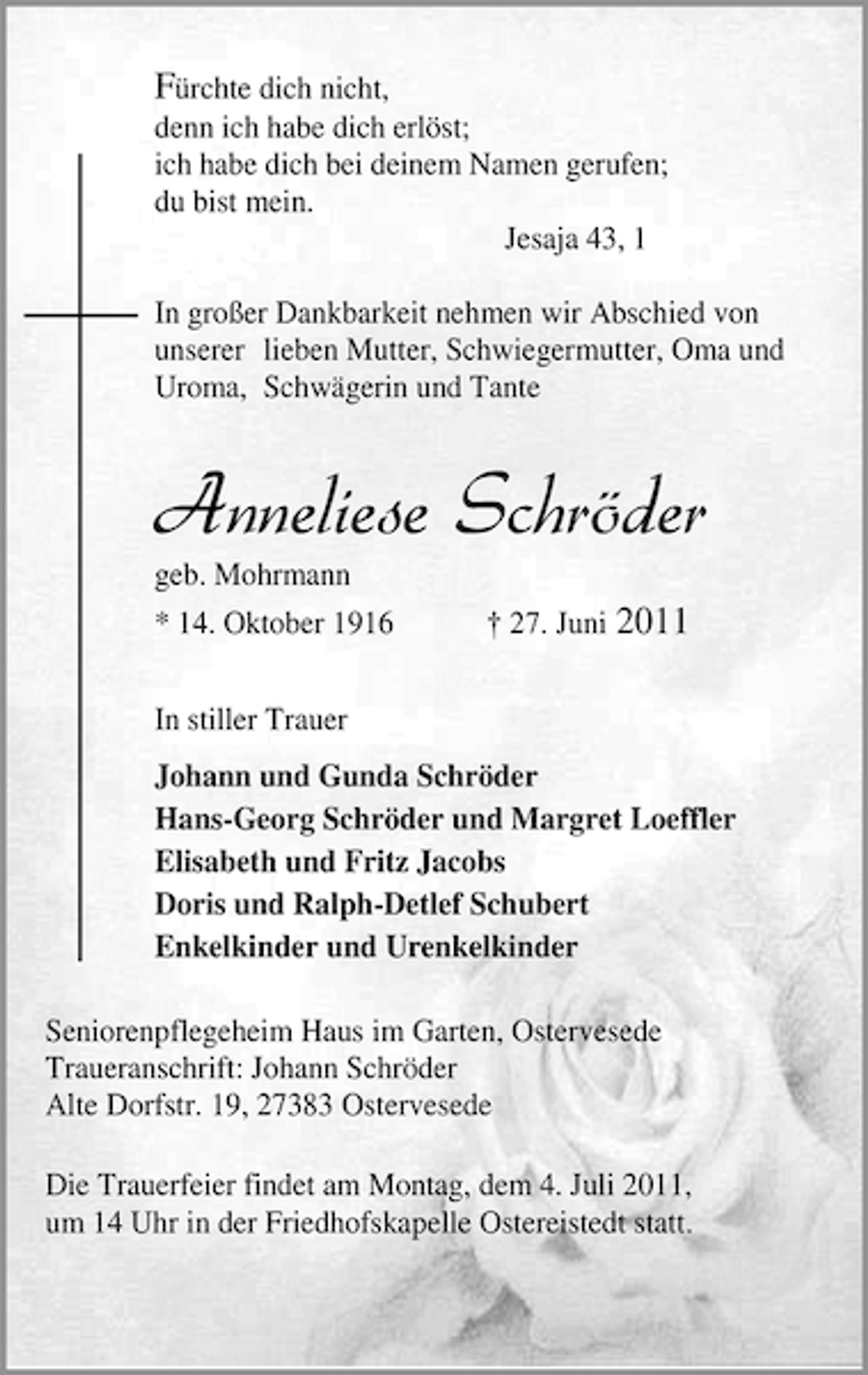 <p>Fürchte dich nicht,<br />denn ich habe dich erlöst;<br />ich habe dich bei deinem Namen gerufen;<br />du bist mein.<br />Jesaja 43, 1<br />In großer Dankbarkeit nehmen wir Abschied von<br />unserer lieben Mutter, Schwiegermutter, Oma und<br />Uroma, Schwägerin und Tante</p><p>Anneliese Schröder<br />geb. Mohrmann</p><p>* 14. Oktober 1916</p><p>† 27. Juni 2011</p><p>In stiller Trauer<br />Johann und Gunda Schröder<br />Hans-Georg Schröder und Margret Loeffler<br />Elisabeth und Fritz Jacobs<br />Doris und Ralph-Detlef Schubert<br />Enkelkinder und Urenkelkinder<br />Seniorenpflegeheim Haus im Garten, Ostervesede<br />Traueranschrift: Johann Schröder<br />Alte Dorfstr. 19, 27383 Ostervesede<br />Die Trauerfeier findet am Montag, dem 4. Juli 2011,<br />um 14 Uhr in der Friedhofskapelle Ostereistedt statt.</p>