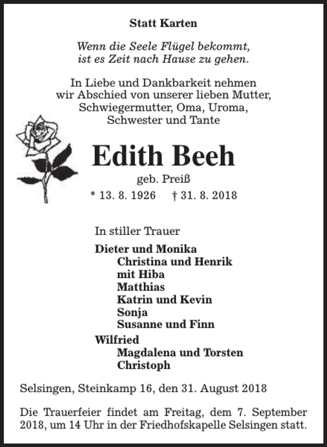 <p>Statt Karten<br />Wenn die Seele Flügel bekommt,<br />ist es Zeit nach Hause zu gehen.<br />In Liebe und Dankbarkeit nehmen<br />wir Abschied von unserer lieben Mutter,<br />Schwiegermutter, Oma, Uroma,<br />Schwester und Tante</p><p>Edith Beeh</p><p>geb. Preiß<br />* 13. 8. 1926 † 31. 8. 2018<br />In stiller Trauer<br />Dieter und Monika<br />Christina und Henrik<br />mit Hiba<br />Matthias<br />Katrin und Kevin<br />Sonja<br />Susanne und Finn<br />Wilfried<br />Magdalena und Torsten<br />Christoph<br />Selsingen, Steinkamp 16, den 31. August 2018<br />Die Trauerfeier findet am Freitag, dem 7. September<br />2018, um 14 Uhr in der Friedhofskapelle Selsingen statt.</p>