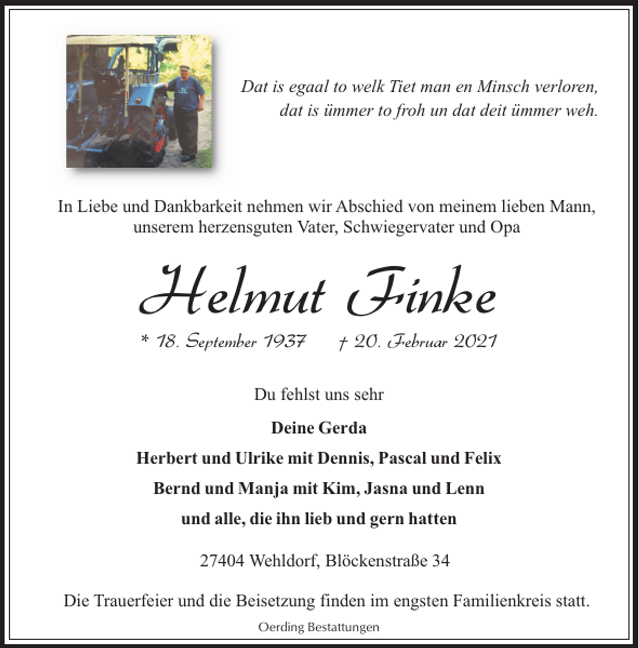 <p>Dat is egaal to welk Tiet man en Minsch verloren,<br />dat is ümmer to froh un dat deit ümmer weh.</p><p>In Liebe und Dankbarkeit nehmen wir Abschied von meinem lieben Mann,<br />unserem herzensguten Vater, Schwiegervater und Opa</p><p>Helmut Finke<br />* 18. September 1937</p><p>† 20. Februar 2021</p><p>Du fehlst uns sehr<br />Deine Gerda<br />Herbert und Ulrike mit Dennis, Pascal und Felix<br />Bernd und Manja mit Kim, Jasna und Lenn<br />und alle, die ihn lieb und gern hatten<br />27404 Wehldorf, Blöckenstraße 34<br />Die Trauerfeier und die Beisetzung finden im engsten Familienkreis statt.<br />Oerding Bestattungen</p>
