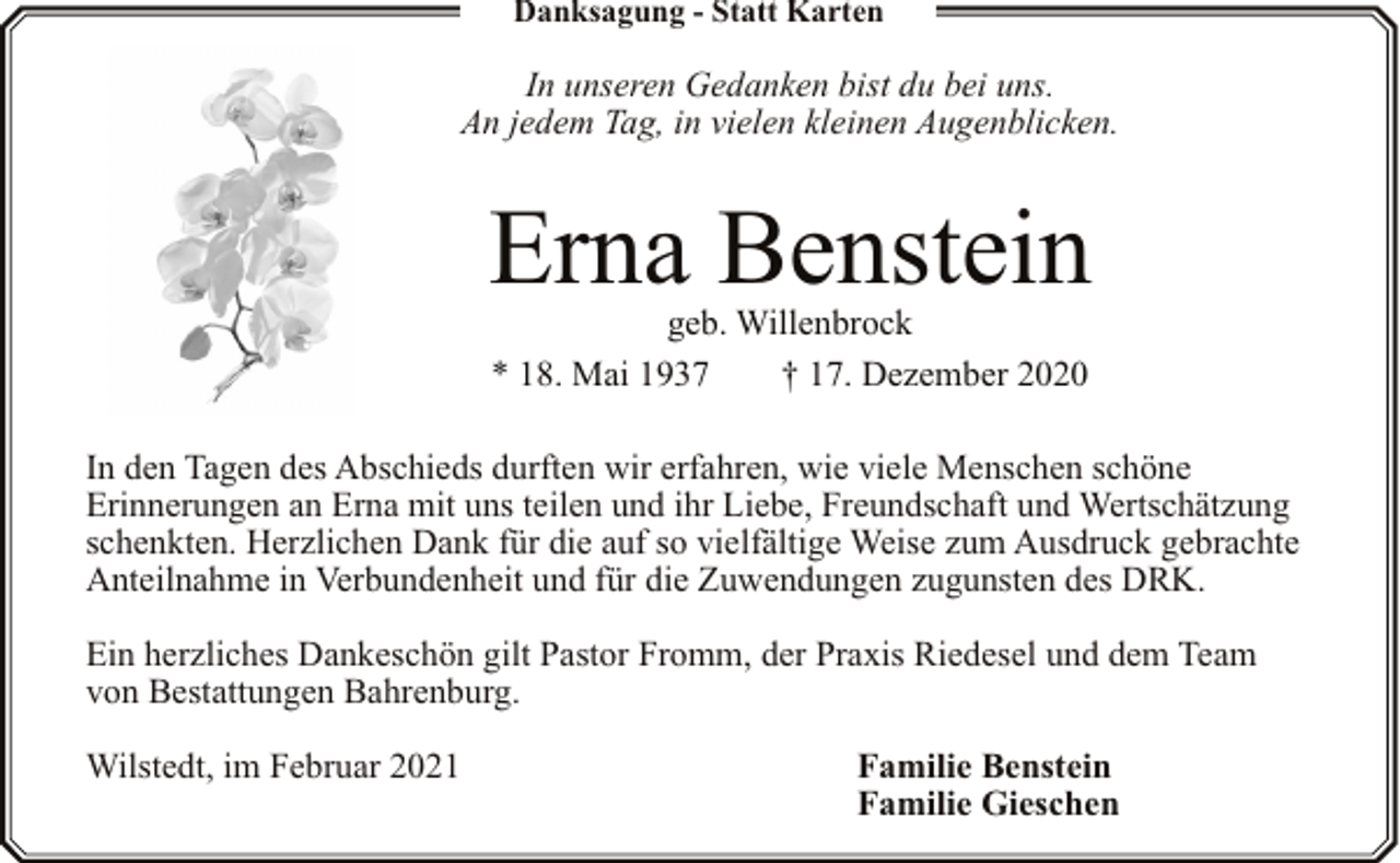 <p>Danksagung - Statt Karten</p><p>In unseren Gedanken bist du bei uns.<br />An jedem Tag, in vielen kleinen Augenblicken.</p><p>Erna Benstein<br />geb. Willenbrock<br />* 18. Mai 1937<br />† 17. Dezember 2020</p><p>In den Tagen des Abschieds durften wir erfahren, wie viele Menschen schöne<br />Erinnerungen an Erna mit uns teilen und ihr Liebe, Freundschaft und Wertschätzung<br />schenkten. Herzlichen Dank für die auf so vielfältige Weise zum Ausdruck gebrachte<br />Anteilnahme in Verbundenheit und für die Zuwendungen zugunsten des DRK.<br />Ein herzliches Dankeschön gilt Pastor Fromm, der Praxis Riedesel und dem Team<br />von Bestattungen Bahrenburg.<br />Wilstedt, im Februar 2021</p><p>Familie Benstein<br />Familie Gieschen</p>