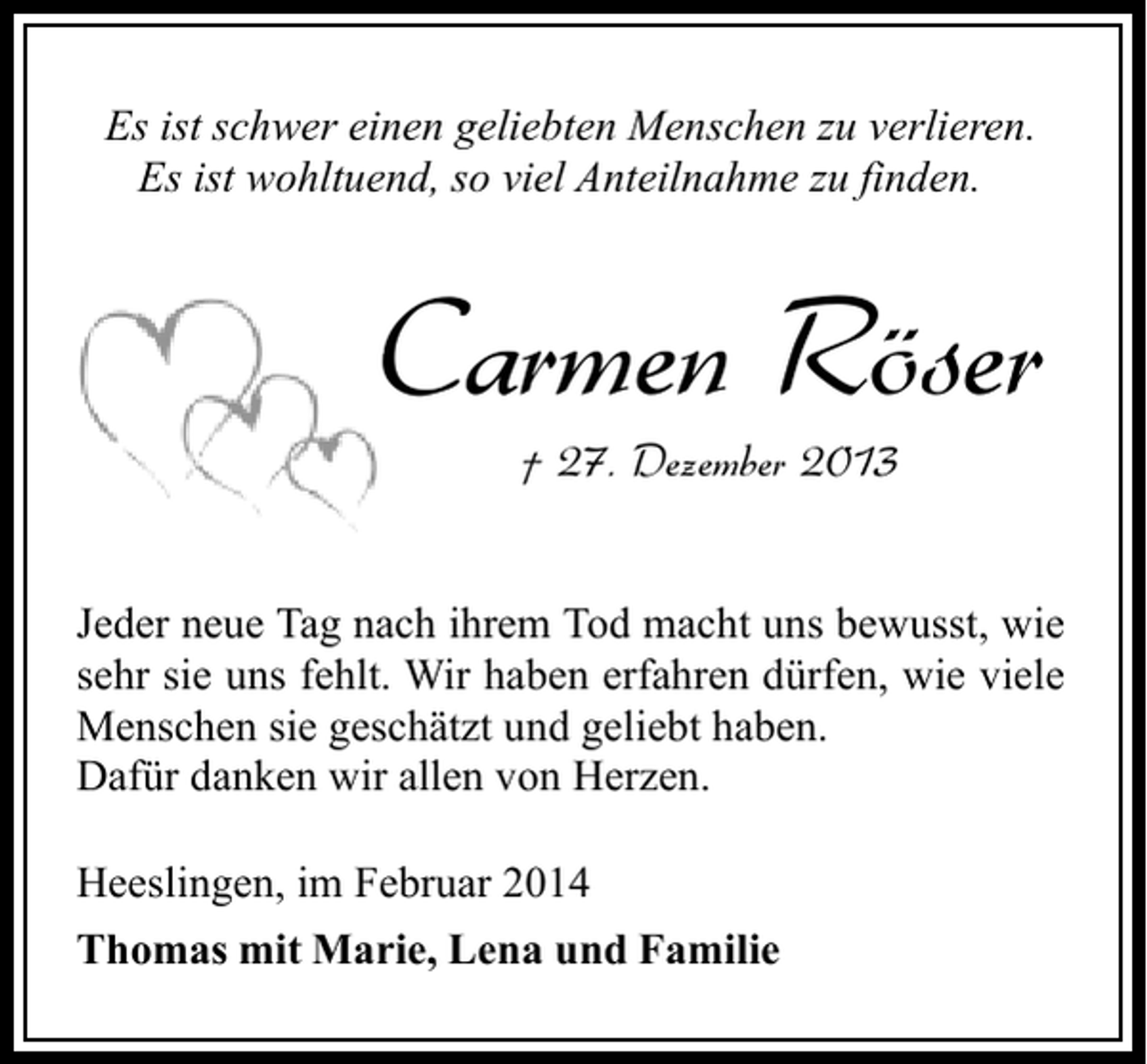 <p>Es ist schwer einen geliebten Menschen zu verlieren.<br />Es ist wohltuend, so viel Anteilnahme zu finden.</p><p>Carmen Röser<br />† 27. Dezember 2013</p><p>Jeder neue Tag nach ihrem Tod macht uns bewusst, wie<br />sehr sie uns fehlt. Wir haben erfahren dürfen, wie viele<br />Menschen sie geschätzt und geliebt haben.<br />Dafür danken wir allen von Herzen.<br />Heeslingen, im Februar 2014<br />Thomas mit Marie, Lena und Familie</p>