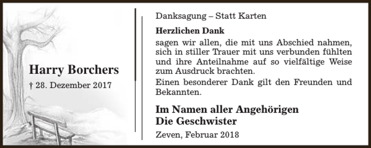 <p>Danksagung – Statt Karten</p><p>Harry Borchers<br />† 28. Dezember 2017</p><p>Herzlichen Dank<br />sagen wir allen, die mit uns Abschied nahmen,<br />sich in stiller Trauer mit uns verbunden fühlten<br />und ihre Anteilnahme auf so vielfältige Weise<br />zum Ausdruck brachten.<br />Einen besonderer Dank gilt den Freunden und<br />Bekannten.</p><p>Im Namen aller Angehörigen<br />Die Geschwister<br />Zeven, Februar 2018</p>