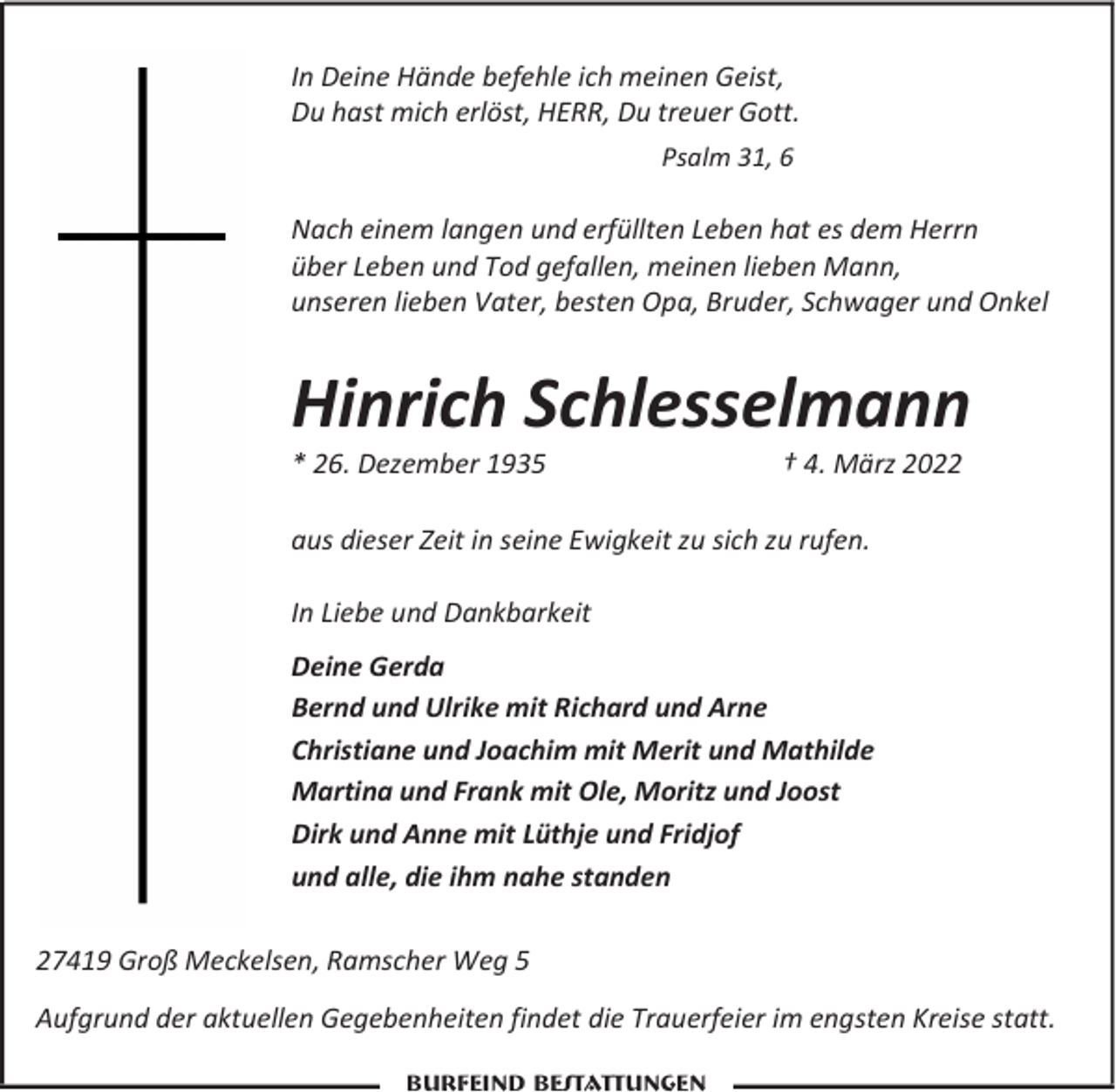 <p>In Deine Hände befehle ich meinen Geist,<br />Du hast mich erlöst, HERR, Du treuer Gott.<br />Psalm 31, 6</p><p>Nach einem langen und erfüllten Leben hat es dem Herrn<br />über Leben und Tod gefallen, meinen lieben Mann,<br />unseren lieben Vater, besten Opa, Bruder, Schwager und Onkel</p><p>Hinrich Schlesselmann</p><p>* 26. Dezember 1935</p><p>† 4. März 2022</p><p>aus dieser Zeit in seine Ewigkeit zu sich zu rufen.<br />In Liebe und Dankbarkeit<br />Deine Gerda<br />Bernd und Ulrike mit Richard und Arne<br />Christiane und Joachim mit Merit und Mathilde<br />Martina und Frank mit Ole, Moritz und Joost<br />Dirk und Anne mit Lüthje und Fridjof<br />und alle, die ihm nahe standen<br />27419 Groß Meckelsen, Ramscher Weg 5<br />Aufgrund der aktuellen Gegebenheiten findet die Trauerfeier im engsten Kreise statt.<br />Burfeind Bestattungen</p>