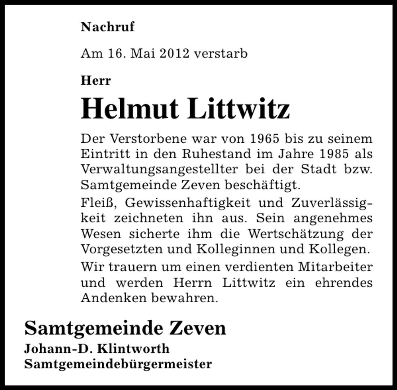<p>Nachruf<br />Am 16. Mai 2012 verstarb<br />Herr</p><p>Helmut Littwitz<br />Der Verstorbene war von 1965 bis zu seinem<br />Eintritt in den Ruhestand im Jahre 1985 als<br />Verwaltungsangestellter bei der Stadt bzw.<br />Samtgemeinde Zeven beschäftigt.<br />Fleiß, Gewissenhaftigkeit und Zuverlässigkeit zeichneten ihn aus. Sein angenehmes<br />Wesen sicherte ihm die Wertschätzung der<br />Vorgesetzten und Kolleginnen und Kollegen.<br />Wir trauern um einen verdienten Mitarbeiter<br />und werden Herrn Littwitz ein ehrendes<br />Andenken bewahren.</p><p>Samtgemeinde Zeven</p><p>Johann-D. Klintworth<br />Samtgemeindebürgermeister</p>