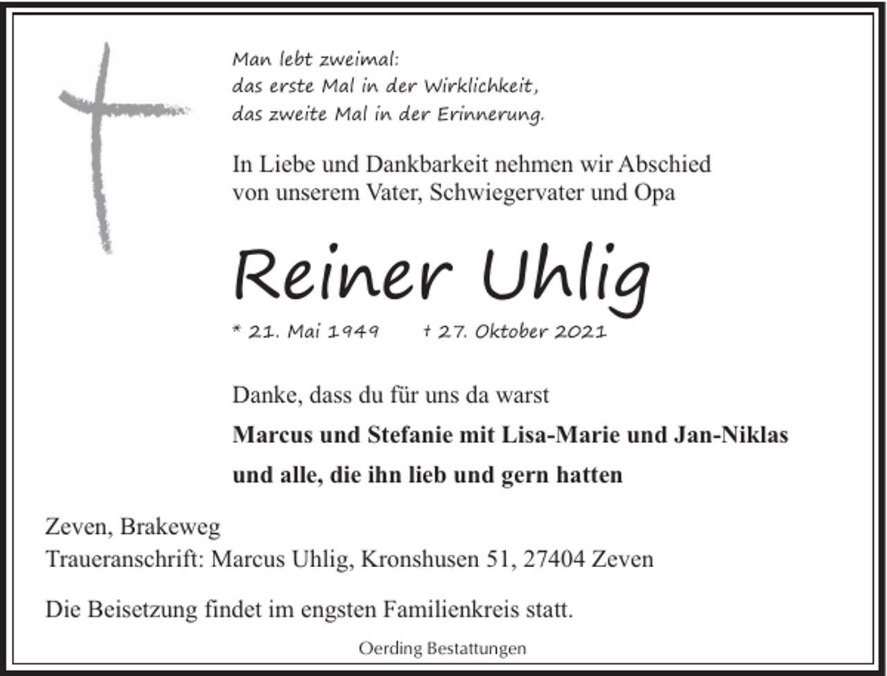 <p>Man lebt zweimal:<br />das erste Mal in der Wirklichkeit,<br />das zweite Mal in der Erinnerung.</p><p>In Liebe und Dankbarkeit nehmen wir Abschied<br />von unserem Vater, Schwiegervater und Opa</p><p>Reiner Uhlig</p><p>* 21. Mai 1949</p><p>† 27. Oktober 2021</p><p>Danke, dass du für uns da warst<br />Marcus und Stefanie mit Lisa-Marie und Jan-Niklas<br />und alle, die ihn lieb und gern hatten<br />Zeven, Brakeweg<br />Traueranschrift: Marcus Uhlig, Kronshusen 51, 27404 Zeven<br />Die Beisetzung findet im engsten Familienkreis statt.<br />Oerding Bestattungen</p>