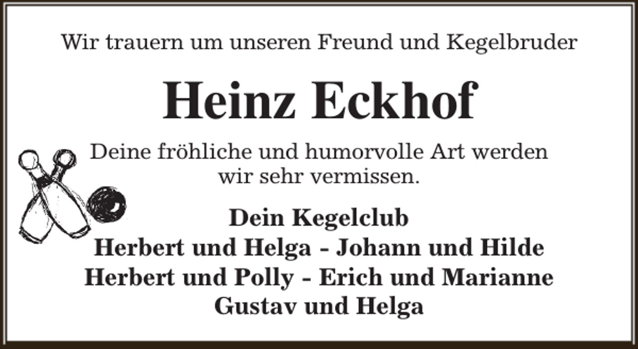 <p>Wir trauern um unseren Freund und Kegelbruder</p><p>Heinz Eckhof</p><p>Deine fröhliche und humorvolle Art werden<br />wir sehr vermissen.</p><p>Dein Kegelclub<br />Herbert und Helga - Johann und Hilde<br />Herbert und Polly - Erich und Marianne<br />Gustav und Helga</p>