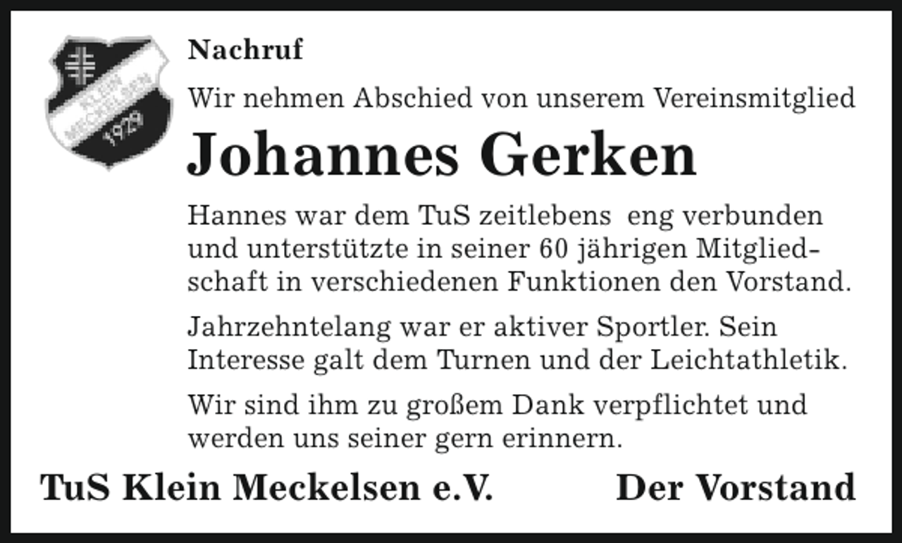 <p>Nachruf<br />Wir nehmen Abschied von unserem Vereinsmitglied</p><p>Johannes Gerken</p><p>Hannes war dem TuS zeitlebens eng verbunden<br />und unterstützte in seiner 60 jährigen Mitgliedschaft in verschiedenen Funktionen den Vorstand.<br />Jahrzehntelang war er aktiver Sportler. Sein<br />Interesse galt dem Turnen und der Leichtathletik.<br />Wir sind ihm zu großem Dank verpflichtet und<br />werden uns seiner gern erinnern.</p><p>TuS Klein Meckelsen e.V.</p><p>Der Vorstand</p>