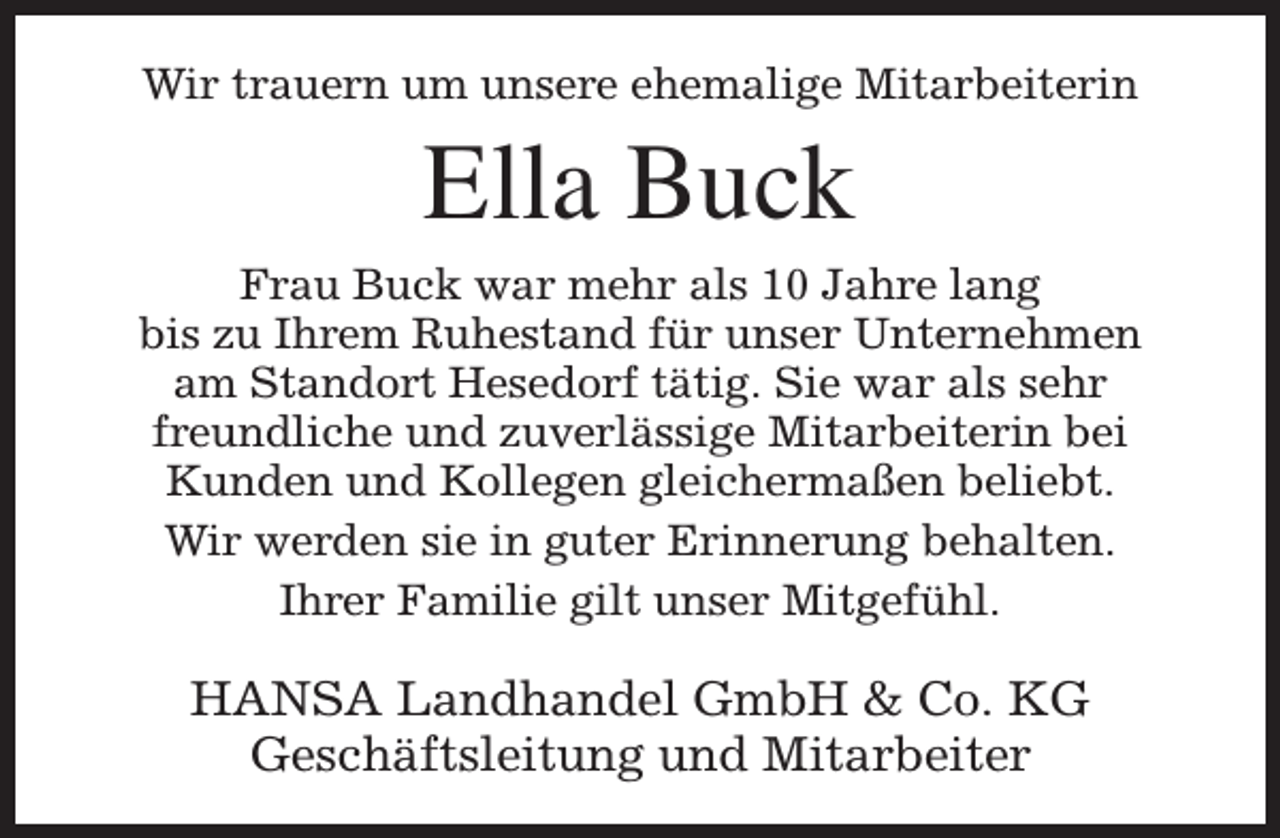 <p>Wir trauern um unsere ehemalige Mitarbeiterin</p><p>Ella Buck</p><p>Frau Buck war mehr als 10 Jahre lang<br />bis zu Ihrem Ruhestand für unser Unternehmen<br />am Standort Hesedorf tätig. Sie war als sehr<br />freundliche und zuverlässige Mitarbeiterin bei<br />Kunden und Kollegen gleichermaßen beliebt.<br />Wir werden sie in guter Erinnerung behalten.<br />Ihrer Familie gilt unser Mitgefühl.</p><p>HANSA Landhandel GmbH &amp; Co. KG<br />Geschäftsleitung und Mitarbeiter</p>