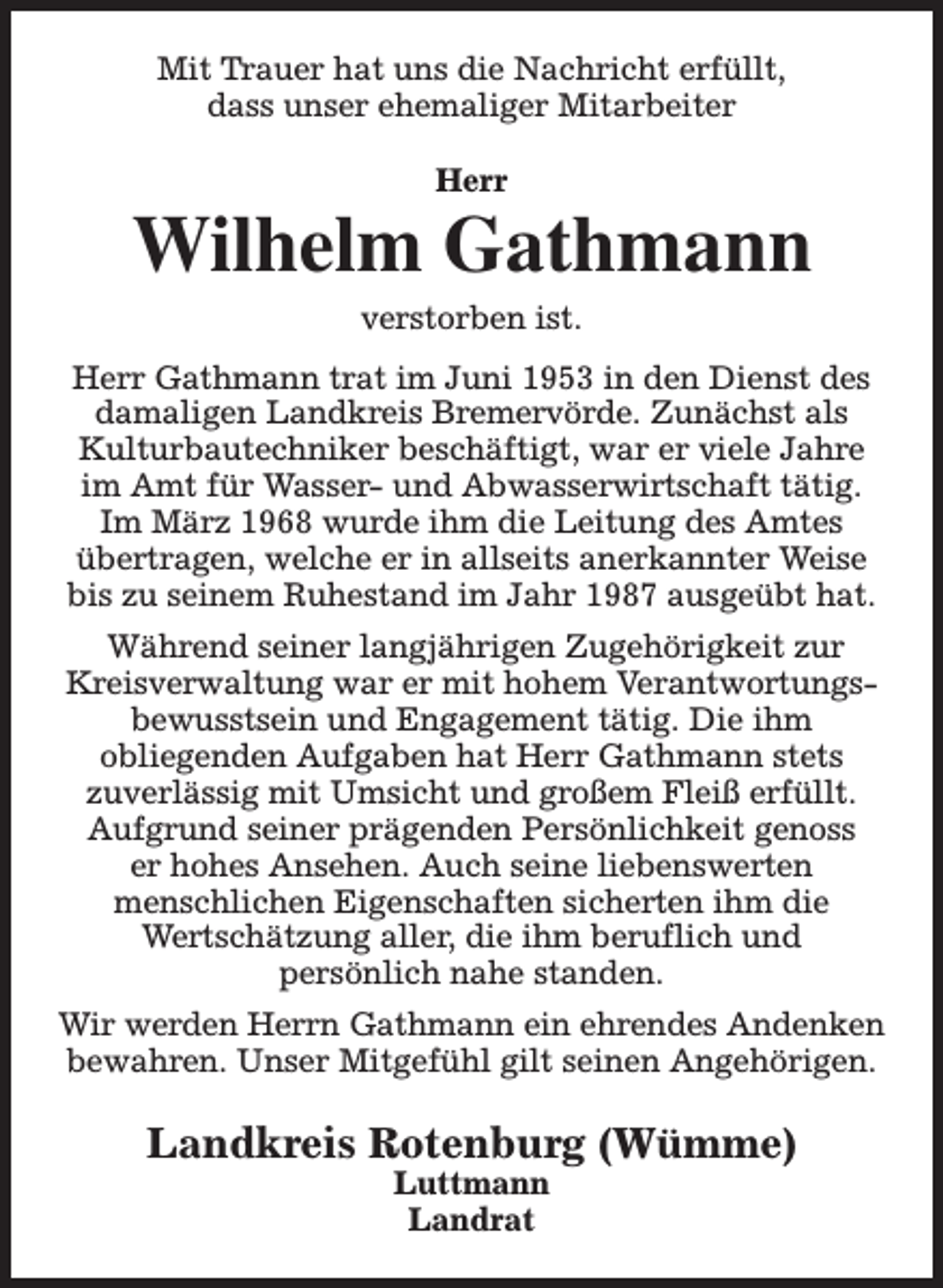 <p>Mit Trauer hat uns die Nachricht erfüllt,<br />dass unser ehemaliger Mitarbeiter<br />Herr</p><p>Wilhelm Gathmann<br />verstorben ist.</p><p>Herr Gathmann trat im Juni 1953 in den Dienst des<br />damaligen Landkreis Bremervörde. Zunächst als<br />Kulturbautechniker beschäftigt, war er viele Jahre<br />im Amt für Wasser- und Abwasserwirtschaft tätig.<br />Im März 1968 wurde ihm die Leitung des Amtes<br />übertragen, welche er in allseits anerkannter Weise<br />bis zu seinem Ruhestand im Jahr 1987 ausgeübt hat.<br />Während seiner langjährigen Zugehörigkeit zur<br />Kreisverwaltung war er mit hohem Verantwortungsbewusstsein und Engagement tätig. Die ihm<br />obliegenden Aufgaben hat Herr Gathmann stets<br />zuverlässig mit Umsicht und großem Fleiß erfüllt.<br />Aufgrund seiner prägenden Persönlichkeit genoss<br />er hohes Ansehen. Auch seine liebenswerten<br />menschlichen Eigenschaften sicherten ihm die<br />Wertschätzung aller, die ihm beruflich und<br />persönlich nahe standen.<br />Wir werden Herrn Gathmann ein ehrendes Andenken<br />bewahren. Unser Mitgefühl gilt seinen Angehörigen.</p><p>Landkreis Rotenburg (Wümme)<br />Luttmann<br />Landrat</p>