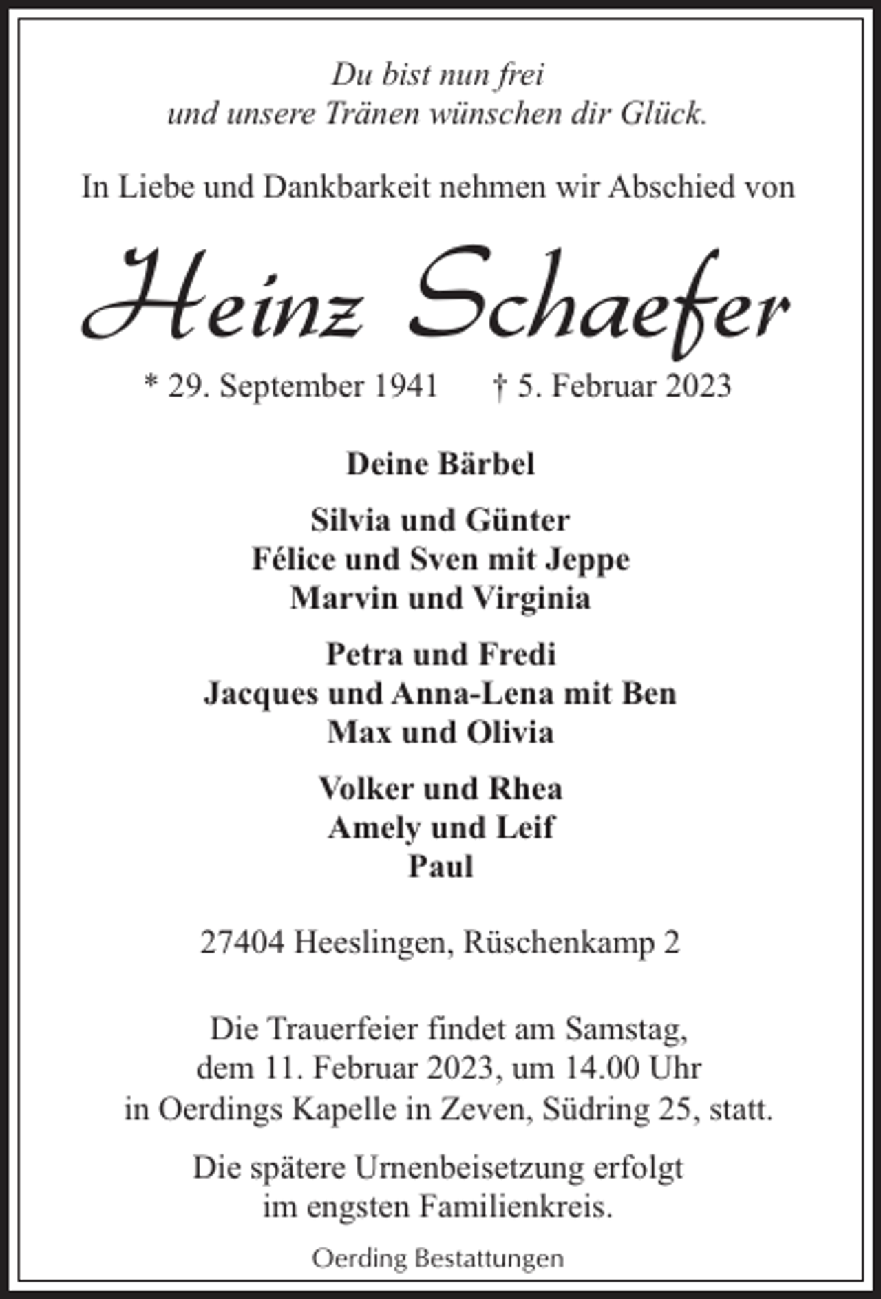 <p>Du bist nun frei<br />und unsere Tränen wünschen dir Glück.<br />In Liebe und Dankbarkeit nehmen wir Abschied von</p><p>Heinz Schaefer<br />* 29. September 1941</p><p>† 5. Februar 2023</p><p>Deine Bärbel<br />Silvia und Günter<br />Félice und Sven mit Jeppe<br />Marvin und Virginia<br />Petra und Fredi<br />Jacques und Anna-Lena mit Ben<br />Max und Olivia<br />Volker und Rhea<br />Amely und Leif<br />Paul<br />27404 Heeslingen, Rüschenkamp 2<br />Die Trauerfeier findet am Samstag,<br />dem 11. Februar 2023, um 14.00 Uhr<br />in Oerdings Kapelle in Zeven, Südring 25, statt.<br />Die spätere Urnenbeisetzung erfolgt<br />im engsten Familienkreis.<br />Oerding Bestattungen</p>