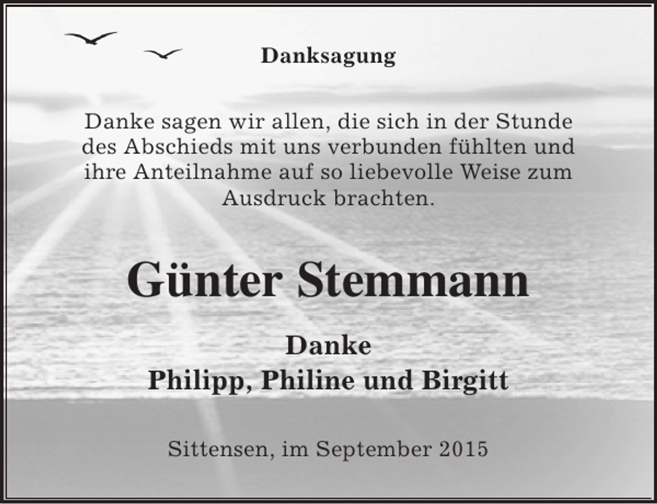 <p>Danksagung<br />Danke sagen wir allen, die sich in der Stunde<br />des Abschieds mit uns verbunden fühlten und<br />ihre Anteilnahme auf so liebevolle Weise zum<br />Ausdruck brachten.</p><p>Günter Stemmann<br />Danke<br />Philipp, Philine und Birgitt<br />Sittensen, im September 2015</p>