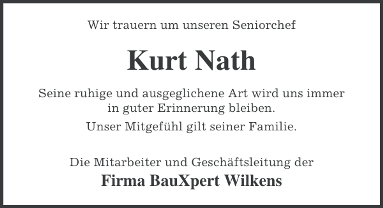 <p>Wir trauern um unseren Seniorchef</p><p>Kurt Nath<br />Seine ruhige und ausgeglichene Art wird uns immer<br />in guter Erinnerung bleiben.<br />Unser Mitgefühl gilt seiner Familie.<br />Die Mitarbeiter und Geschäftsleitung der</p><p>Firma BauXpert Wilkens</p>