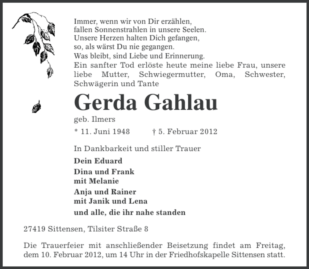 <p>Immer, wenn wir von Dir erzählen,<br />fallen Sonnenstrahlen in unsere Seelen.<br />Unsere Herzen halten Dich gefangen,<br />so, als wärst Du nie gegangen.<br />Was bleibt, sind Liebe und Erinnerung.</p><p>Ein sanfter Tod erlöste heute meine liebe Frau, unsere<br />liebe Mutter, Schwiegermutter, Oma, Schwester,<br />Schwägerin und Tante</p><p>Gerda Gahlau<br />geb. Ilmers<br />* 11. Juni 1948</p><p>† 5. Februar 2012</p><p>In Dankbarkeit und stiller Trauer<br />Dein Eduard<br />Dina und Frank<br />mit Melanie<br />Anja und Rainer<br />mit Janik und Lena<br />und alle, die ihr nahe standen<br />27419 Sittensen, Tilsiter Straße 8<br />Die Trauerfeier mit anschließender Beisetzung findet am Freitag,<br />dem 10. Februar 2012, um 14 Uhr in der Friedhofskapelle Sittensen statt.</p>