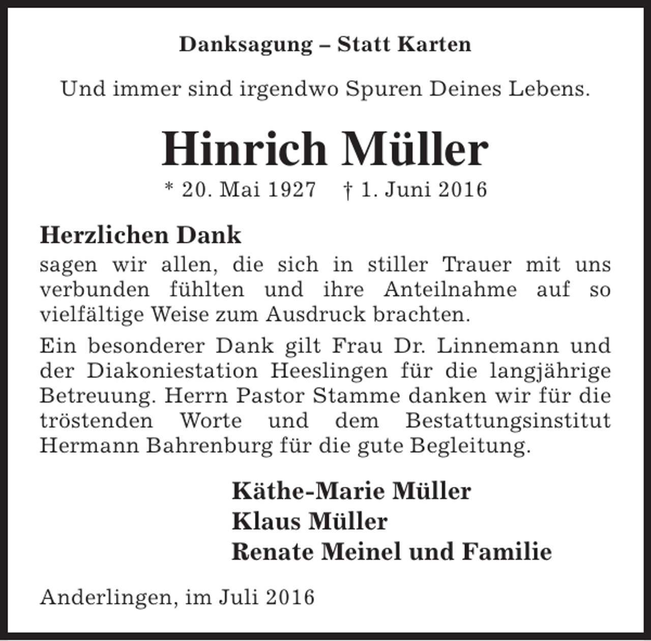 <p>Danksagung – Statt Karten<br />Und immer sind irgendwo Spuren Deines Lebens.</p><p>Hinrich Müller<br />* 20. Mai 1927</p><p>† 1. Juni 2016</p><p>Herzlichen Dank</p><p>sagen wir allen, die sich in stiller Trauer mit uns<br />verbunden fühlten und ihre Anteilnahme auf so<br />vielfältige Weise zum Ausdruck brachten.<br />Ein besonderer Dank gilt Frau Dr. Linnemann und<br />der Diakoniestation Heeslingen für die langjährige<br />Betreuung. Herrn Pastor Stamme danken wir für die<br />tröstenden Worte und dem Bestattungsinstitut<br />Hermann Bahrenburg für die gute Begleitung.</p><p>Käthe-Marie Müller<br />Klaus Müller<br />Renate Meinel und Familie<br />Anderlingen, im Juli 2016</p>