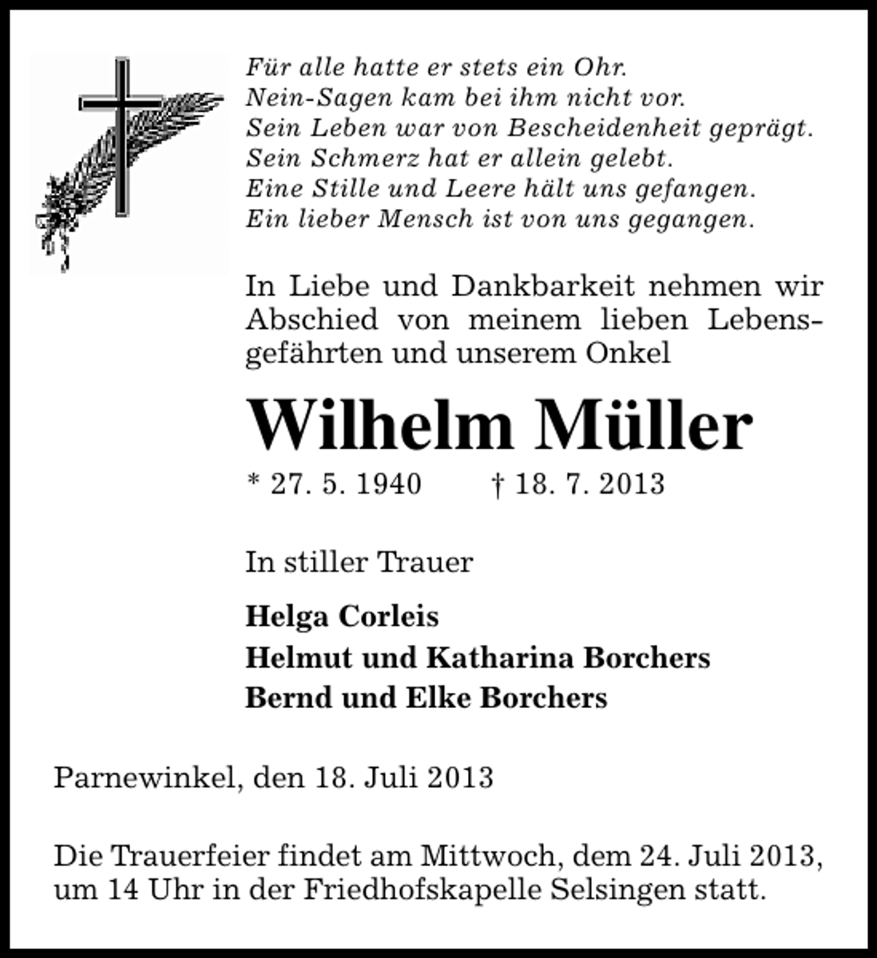 <p>Für alle hatte er stets ein Ohr.<br />Nein-Sagen kam bei ihm nicht vor.<br />Sein Leben war von Bescheidenheit geprägt.<br />Sein Schmerz hat er allein gelebt.<br />Eine Stille und Leere hält uns gefangen.<br />Ein lieber Mensch ist von uns gegangen.</p><p>In Liebe und Dankbarkeit nehmen wir<br />Abschied von meinem lieben Lebensgefährten und unserem Onkel</p><p>Wilhelm Müller</p><p>* 27. 5. 1940</p><p>† 18. 7. 2013</p><p>In stiller Trauer<br />Helga Corleis<br />Helmut und Katharina Borchers<br />Bernd und Elke Borchers<br />Parnewinkel, den 18. Juli 2013<br />Die Trauerfeier findet am Mittwoch, dem 24. Juli 2013,<br />um 14 Uhr in der Friedhofskapelle Selsingen statt.</p>