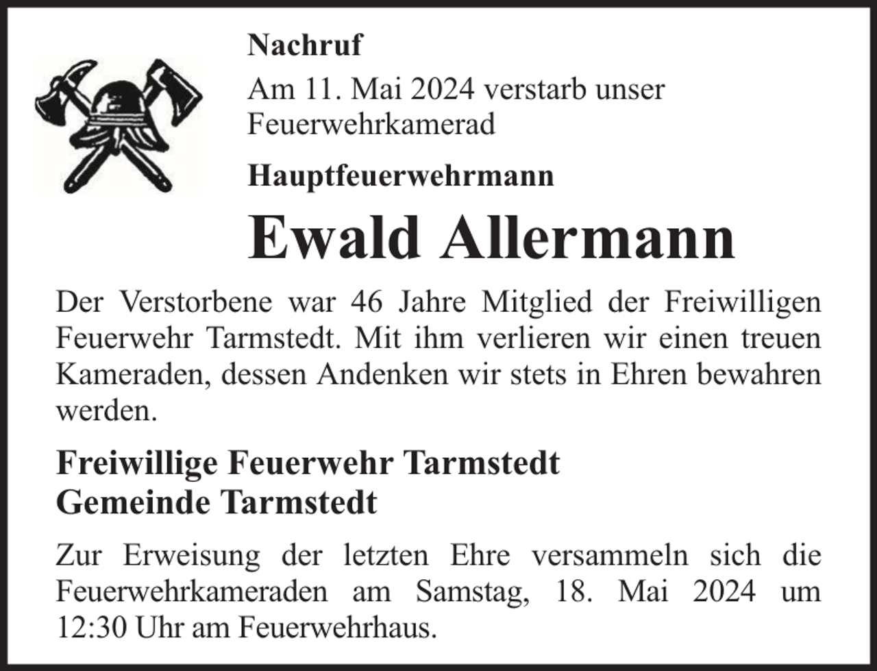 <p>Nachruf<br />Am 11. Mai 2024 verstarb unser<br />Feuerwehrkamerad<br />Hauptfeuerwehrmann</p>
<p>Ewald Allermann</p>
<p>Der Verstorbene war 46 Jahre Mitglied der Freiwilligen<br />Feuerwehr Tarmstedt. Mit ihm verlieren wir einen treuen<br />Kameraden, dessen Andenken wir stets in Ehren bewahren<br />werden.</p>
<p>Freiwillige Feuerwehr Tarmstedt<br />Gemeinde Tarmstedt<br />Zur Erweisung der letzten Ehre versammeln sich die<br />Feuerwehrkameraden am Samstag, 18. Mai 2024 um<br />12:30 Uhr am Feuerwehrhaus.</p>