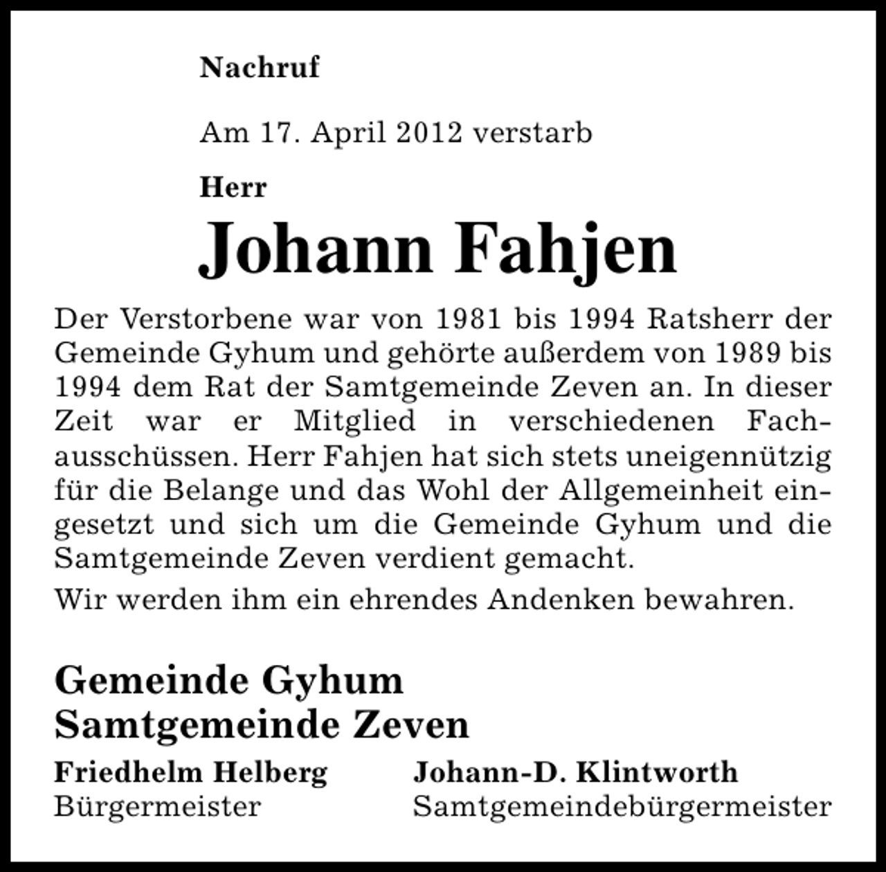 <p>Nachruf<br />Am 17. April 2012 verstarb<br />Herr</p><p>Johann Fahjen<br />Der Verstorbene war von 1981 bis 1994 Ratsherr der<br />Gemeinde Gyhum und gehörte außerdem von 1989 bis<br />1994 dem Rat der Samtgemeinde Zeven an. In dieser<br />Zeit war er Mitglied in verschiedenen Fachausschüssen. Herr Fahjen hat sich stets uneigennützig<br />für die Belange und das Wohl der Allgemeinheit eingesetzt und sich um die Gemeinde Gyhum und die<br />Samtgemeinde Zeven verdient gemacht.<br />Wir werden ihm ein ehrendes Andenken bewahren.</p><p>Gemeinde Gyhum<br />Samtgemeinde Zeven<br />Friedhelm Helberg<br />Bürgermeister</p><p>Johann-D. Klintworth<br />Samtgemeindebürgermeister</p>