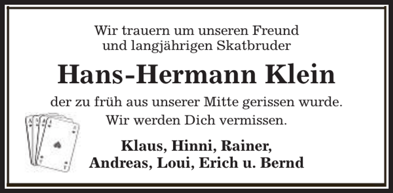 <p>Wir trauern um unseren Freund<br />und langjährigen Skatbruder</p><p>Hans-Hermann Klein<br />der zu früh aus unserer Mitte gerissen wurde.<br />Wir werden Dich vermissen.</p><p>Klaus, Hinni, Rainer,<br />Andreas, Loui, Erich u. Bernd</p>