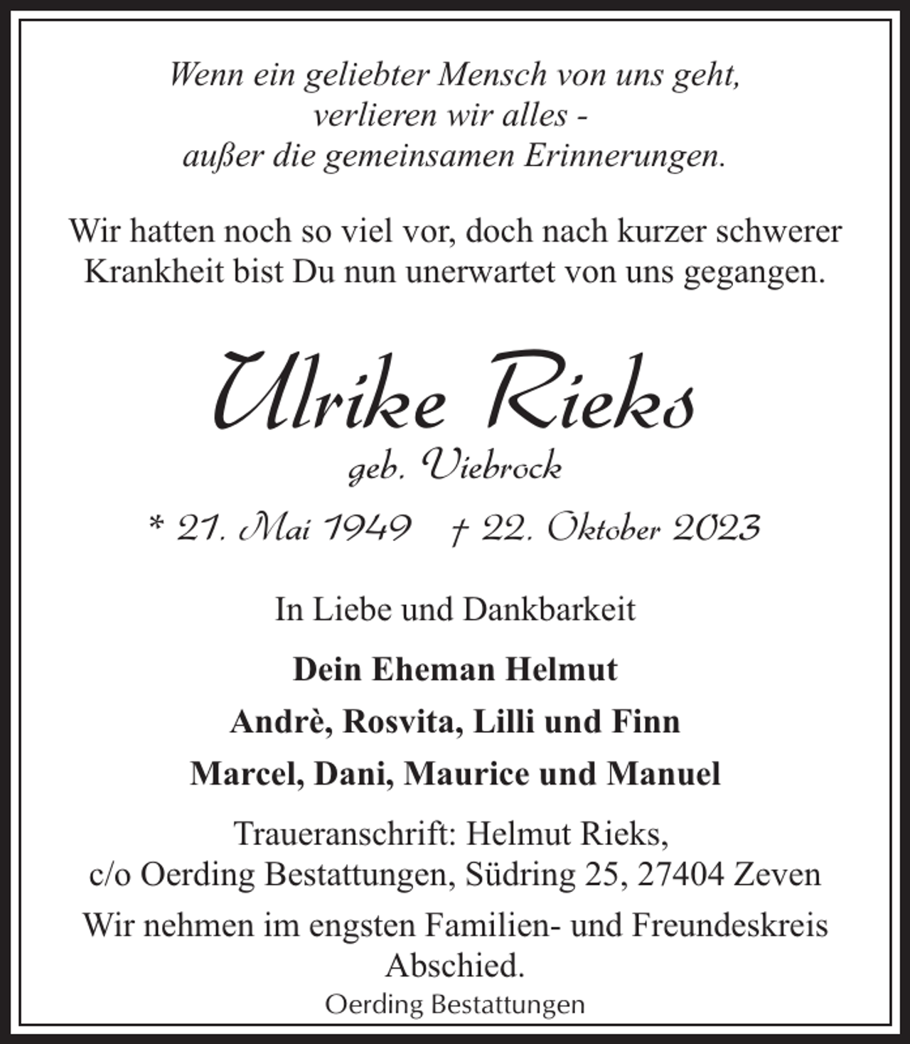 <p>Wenn ein geliebter Mensch von uns geht,<br />verlieren wir alles außer die gemeinsamen Erinnerungen.<br />Wir hatten noch so viel vor, doch nach kurzer schwerer<br />Krankheit bist Du nun unerwartet von uns gegangen.</p><p>Ulrike<br />Rieks<br />geb. Viebrock<br />* 21. Mai 1949 † 22. Oktober 2023<br />In Liebe und Dankbarkeit<br />Dein Eheman Helmut<br />Andrè, Rosvita, Lilli und Finn<br />Marcel, Dani, Maurice und Manuel<br />Traueranschrift: Helmut Rieks,<br />c/o Oerding Bestattungen, Südring 25, 27404 Zeven<br />Wir nehmen im engsten Familien- und Freundeskreis<br />Abschied.<br />Oerding Bestattungen</p>