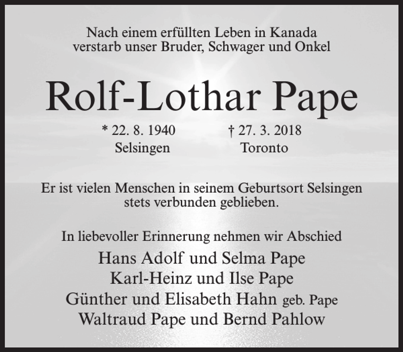 <p>Nach einem erfüllten Leben in Kanada<br />verstarb unser Bruder, Schwager und Onkel</p><p>Rolf-Lothar Pape<br />* 22. 8. 1940<br />Selsingen</p><p>† 27. 3. 2018<br />Toronto</p><p>Er ist vielen Menschen in seinem Geburtsort Selsingen<br />stets verbunden geblieben.<br />In liebevoller Erinnerung nehmen wir Abschied</p><p>Hans Adolf und Selma Pape<br />Karl-Heinz und Ilse Pape<br />Günther und Elisabeth Hahn geb. Pape<br />Waltraud Pape und Bernd Pahlow</p>