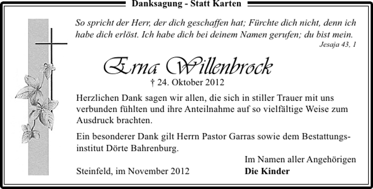 <p>Danksagung - Statt Karten</p><p>So spricht der Herr, der dich geschaffen hat; Fürchte dich nicht, denn ich<br />habe dich erlöst. Ich habe dich bei deinem Namen gerufen; du bist mein.</p><p>Jesaja 43, 1</p><p>Erna Willenbrock<br />† 24. Oktober 2012</p><p>Herzlichen Dank sagen wir allen, die sich in stiller Trauer mit uns<br />verbunden fühlten und ihre Anteilnahme auf so vielfältige Weise zum<br />Ausdruck brachten.<br />Ein besonderer Dank gilt Herrn Pastor Garras sowie dem Bestattungsinstitut Dörte Bahrenburg.<br />Im Namen aller Angehörigen<br />Steinfeld, im November 2012<br />Die Kinder</p>