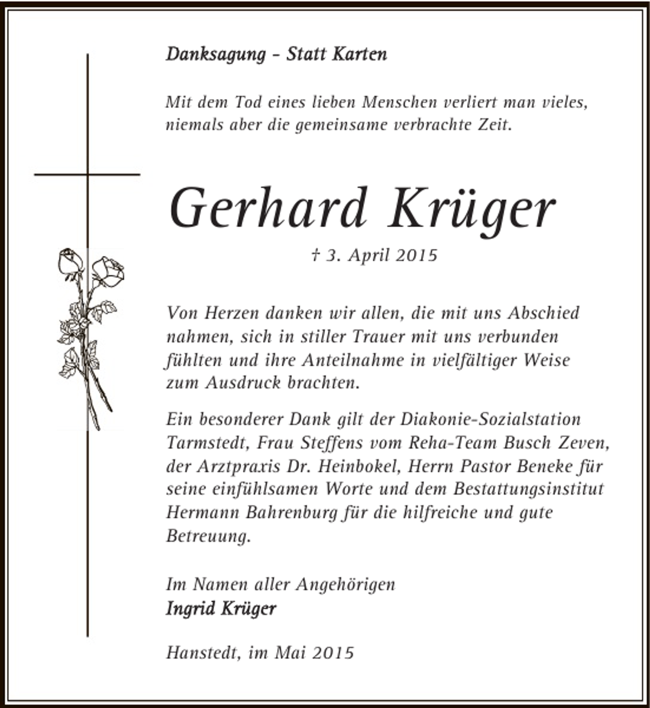 <p>Mit dem Tod eines lieben Menschen verliert man vieles,<br />niemals aber die gemeinsame verbrachte Zeit.</p><p>Gerhard Krüger<br />† 3. April 2015</p><p>Von Herzen danken wir allen, die mit uns Abschied<br />nahmen, sich in stiller Trauer mit uns verbunden<br />fühlten und ihre Anteilnahme in vielfältiger Weise<br />zum Ausdruck brachten.<br />Ein besonderer Dank gilt der Diakonie-Sozialstation<br />Tarmstedt, Frau Steffens vom Reha-Team Busch Zeven,<br />der Arztpraxis Dr. Heinbokel, Herrn Pastor Beneke für<br />seine einfühlsamen Worte und dem Bestattungsinstitut<br />Hermann Bahrenburg für die hilfreiche und gute<br />Betreuung.<br />Im Namen aller Angehörigen<br />Hanstedt, im Mai 2015</p>