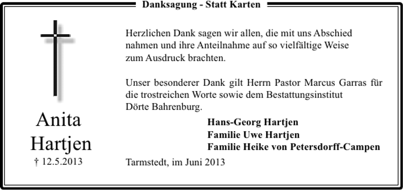 <p>Danksagung - Statt Karten<br />Herzlichen Dank sagen wir allen, die mit uns Abschied<br />nahmen und ihre Anteilnahme auf so vielfältige Weise<br />zum Ausdruck brachten.</p><p>Anita<br />Hartjen<br />† 12.5.2013</p><p>Unser besonderer Dank gilt Herrn Pastor Marcus Garras für<br />die trostreichen Worte sowie dem Bestattungsinstitut<br />Dörte Bahrenburg.<br />Hans-Georg Hartjen<br />Familie Uwe Hartjen<br />Familie Heike von Petersdorff-Campen<br />Tarmstedt, im Juni 2013</p>