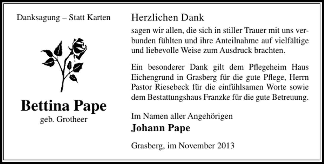 <p>Danksagung – Statt Karten</p><p>Herzlichen Dank<br />sagen wir allen, die sich in stiller Trauer mit uns verbunden fühlten und ihre Anteilnahme auf vielfältige<br />und liebevolle Weise zum Ausdruck brachten.</p><p>Bettina Pape<br />geb. Grotheer</p><p>Ein besonderer Dank gilt dem Pﬂegeheim Haus<br />Eichengrund in Grasberg für die gute Pﬂege, Herrn<br />Pastor Riesebeck für die einfühlsamen Worte sowie<br />dem Bestattungshaus Franzke für die gute Betreuung.<br />Im Namen aller Angehörigen</p><p>Johann Pape</p><p>Grasberg, im November 2013</p>