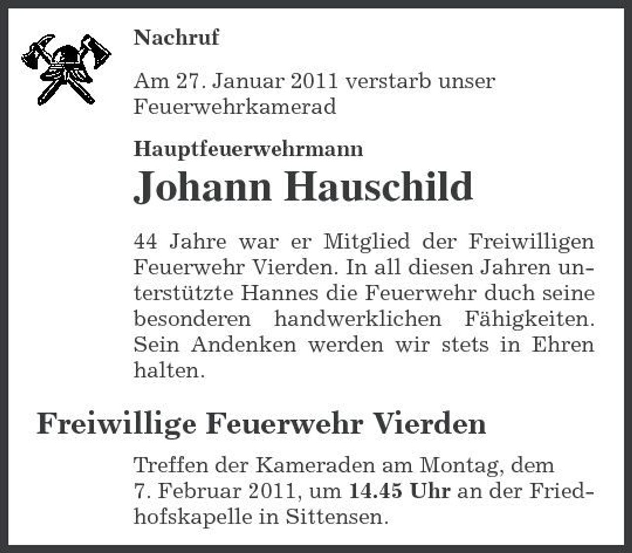 <p>Nachruf Am 27. Januar 2011 verstarb unser Feuerwehrkamerad Hauptfeuerwehrmann</p><p>Johann Hauschild<br />44 Jahre war er Mitglied der Freiwilligen Feuerwehr Vierden. In all diesen Jahren unterstützte Hannes die Feuerwehr duch seine besonderen handwerklichen Fähigkeiten. Sein Andenken werden wir stets in Ehren halten.</p><p>Freiwillige Feuerwehr Vierden<br />Treffen der Kameraden am Montag, dem 7. Februar 2011, um 14.45 Uhr an der Friedhofskapelle in Sittensen.</p>