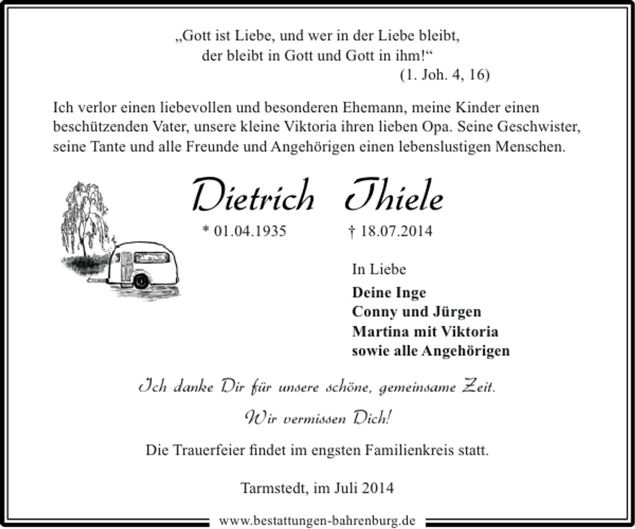 <p>„Gott ist Liebe, und wer in der Liebe bleibt,<br />der bleibt in Gott und Gott in ihm!“<br />(1. Joh. 4, 16)<br />Ich verlor einen liebevollen und besonderen Ehemann, meine Kinder einen<br />beschützenden Vater, unsere kleine Viktoria ihren lieben Opa. Seine Geschwister,<br />seine Tante und alle Freunde und Angehörigen einen lebenslustigen Menschen.</p><p>Dietrich Thiele<br />* 01.04.1935</p><p>† 18.07.2014</p><p>In Liebe<br />Deine Inge<br />Conny und Jürgen<br />Martina mit Viktoria<br />sowie alle Angehörigen</p><p>Ich danke Dir für unsere schöne, gemeinsame Zeit.<br />Wir vermissen Dich!<br />Die Trauerfeier ﬁndet im engsten Familienkreis statt.<br />Tarmstedt, im Juli 2014<br />www.bestattungen-bahrenburg.de</p>