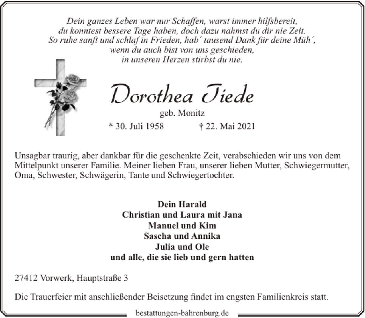 <p>Dein ganzes Leben war nur Schaffen, warst immer hilfsbereit,<br />du konntest bessere Tage haben, doch dazu nahmst du dir nie Zeit.<br />So ruhe sanft und schlaf in Frieden, hab´ tausend Dank für deine Müh´,<br />wenn du auch bist von uns geschieden,<br />in unseren Herzen stirbst du nie.</p><p>Dorothea Tiede</p><p>geb. Monitz<br />* 30. Juli 1958<br />† 22. Mai 2021<br />Unsagbar traurig, aber dankbar für die geschenkte Zeit, verabschieden wir uns von dem<br />Mittelpunkt unserer Familie. Meiner lieben Frau, unserer lieben Mutter, Schwiegermutter,<br />Oma, Schwester, Schwägerin, Tante und Schwiegertochter.<br />Dein Harald<br />Christian und Laura mit Jana<br />Manuel und Kim<br />Sascha und Annika<br />Julia und Ole<br />und alle, die sie lieb und gern hatten<br />27412 Vorwerk, Hauptstraße 3<br />Die Trauerfeier mit anschließender Beisetzung findet im engsten Familienkreis statt.<br />bestattungen-bahrenburg.de</p>