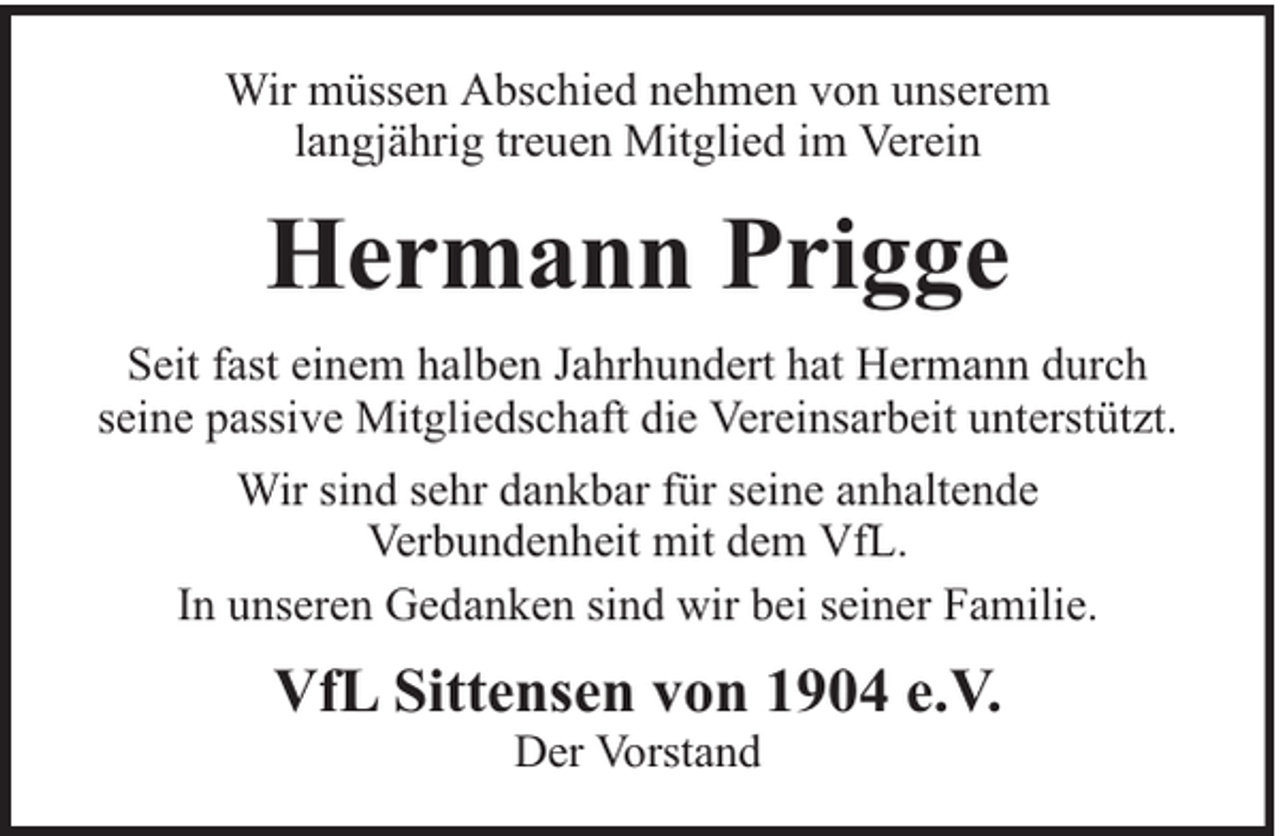 <p>Wir müssen Abschied nehmen von unserem<br />langjährig treuen Mitglied im Verein</p><p>Hermann Prigge<br />Seit fast einem halben Jahrhundert hat Hermann durch<br />seine passive Mitgliedschaft die Vereinsarbeit unterstützt.<br />Wir sind sehr dankbar für seine anhaltende<br />Verbundenheit mit dem VfL.<br />In unseren Gedanken sind wir bei seiner Familie.</p><p>VfL Sittensen von 1904 e.V.<br />Der Vorstand</p>