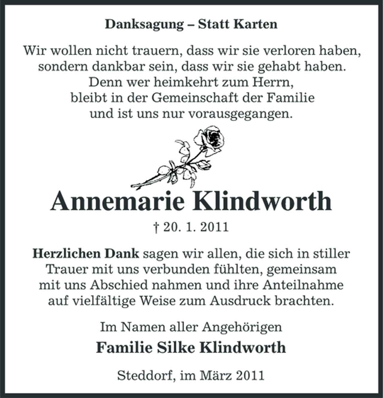 <p>Danksagung – Statt Karten Wir wollen nicht trauern, dass wir sie verloren haben, sondern dankbar sein, dass wir sie gehabt haben. Denn wer heimkehrt zum Herrn, bleibt in der Gemeinschaft der Familie und ist uns nur vorausgegangen.</p><p>Annemarie Klindworth<br />† 20. 1. 2011 Herzlichen Dank sagen wir allen, die sich in stiller Trauer mit uns verbunden fühlten, gemeinsam mit uns Abschied nahmen und ihre Anteilnahme auf vielfältige Weise zum Ausdruck brachten. Im Namen aller Angehörigen</p><p>Familie Silke Klindworth<br />Steddorf, im März 2011</p>