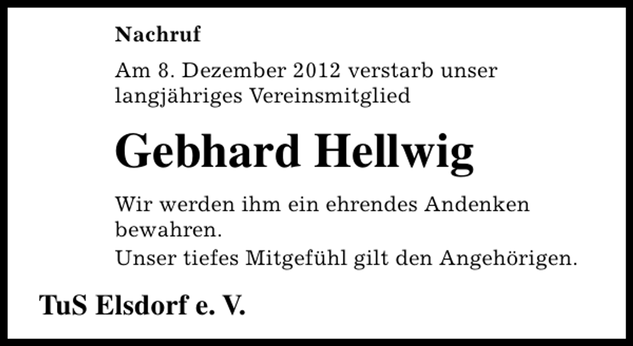 <p>Nachruf<br />Am 8. Dezember 2012 verstarb unser<br />langjähriges Vereinsmitglied</p><p>Gebhard Hellwig<br />Wir werden ihm ein ehrendes Andenken<br />bewahren.<br />Unser tiefes Mitgefühl gilt den Angehörigen.</p><p>TuS Elsdorf e. V.</p>