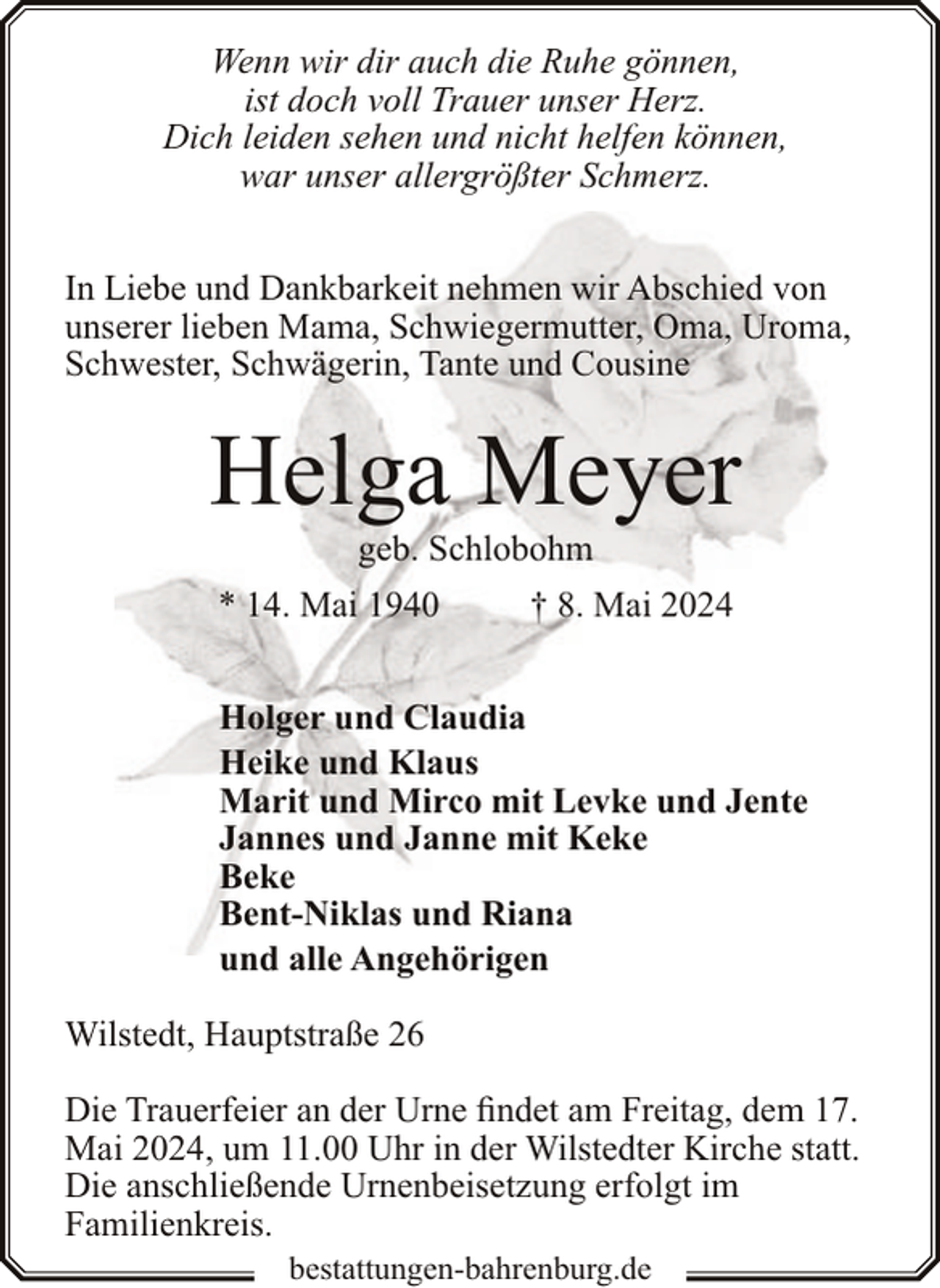 <p>Wenn wir dir auch die Ruhe gönnen,<br />ist doch voll Trauer unser Herz.<br />Dich leiden sehen und nicht helfen können,<br />war unser allergrößter Schmerz.<br />In Liebe und Dankbarkeit nehmen wir Abschied von<br />unserer lieben Mama, Schwiegermutter, Oma, Uroma,<br />Schwester, Schwägerin, Tante und Cousine</p><p>Helga Meyer<br />geb. Schlobohm</p><p>* 14. Mai 1940</p><p>† 8. Mai 2024</p><p>Holger und Claudia<br />Heike und Klaus<br />Marit und Mirco mit Levke und Jente<br />Jannes und Janne mit Keke<br />Beke<br />Bent-Niklas und Riana<br />und alle Angehörigen<br />Wilstedt, Hauptstraße 26<br />Die Trauerfeier an der Urne findet am Freitag, dem 17.<br />Mai 2024, um 11.00 Uhr in der Wilstedter Kirche statt.<br />Die anschließende Urnenbeisetzung erfolgt im<br />Familienkreis.<br />bestattungen-bahrenburg.de</p>