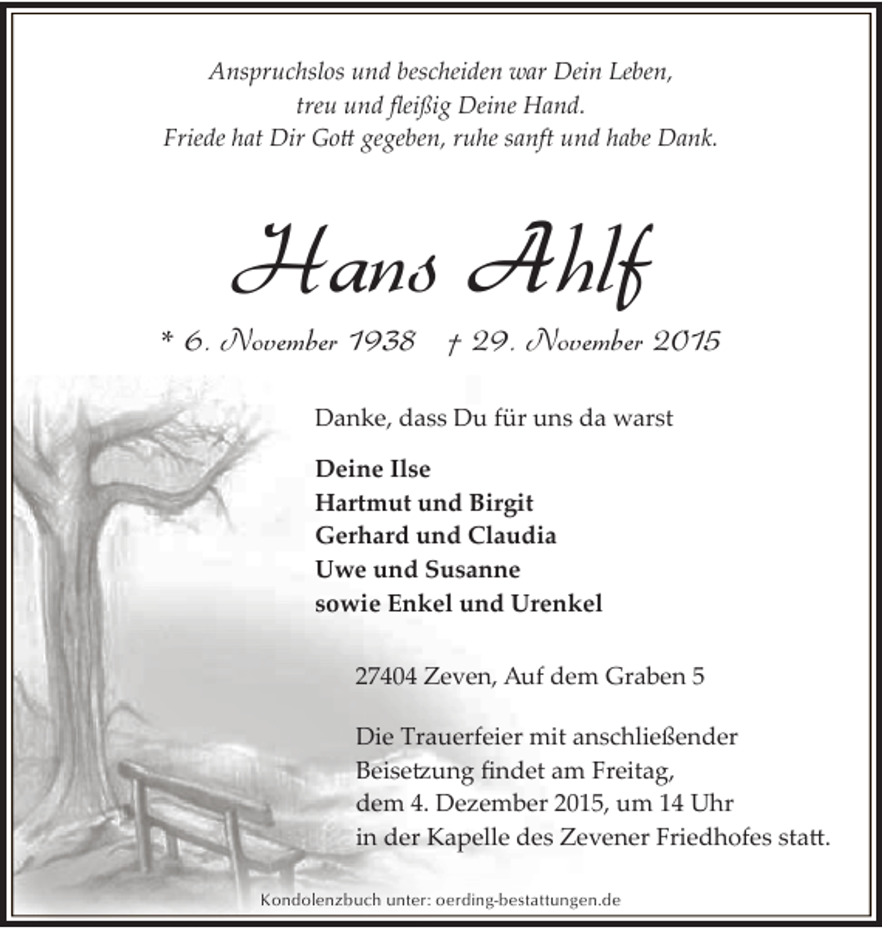 <p>Anspruchslos und bescheiden war Dein Leben,<br />treu und ﬂeißig Deine Hand.<br />Friede hat Dir Go� gegeben, ruhe sanft und habe Dank.</p><p>Hans Ahlf</p><p>* 6. November 1938 † 29. November 2015<br />Danke, dass Du für uns da warst<br />Deine Ilse<br />Hartmut und Birgit<br />Gerhard und Claudia<br />Uwe und Susanne<br />sowie Enkel und Urenkel<br />27404 Zeven, Auf dem Graben 5<br />Die Trauerfeier mit anschließender<br />Beise�ung ﬁndet am Freitag,<br />dem 4. Dezember 2015, um 14 Uhr<br />in der Kapelle des Zevener Friedhofes sta�.<br />Kondolenzbuch unter: oerding-bestattungen.de</p>