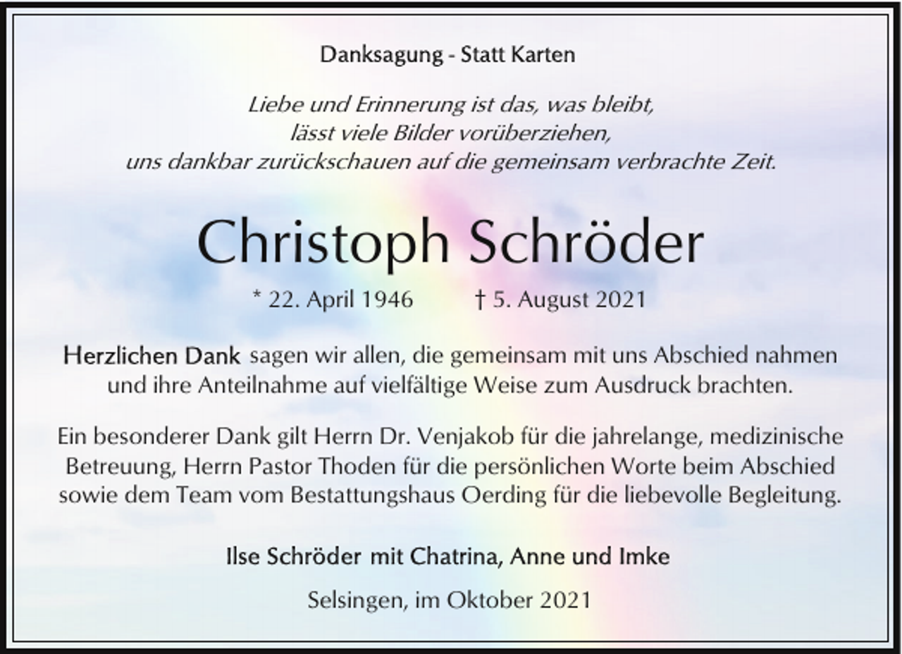 <p>Liebe und Erinnerung ist das, was bleibt,<br />lässt viele Bilder vorüberziehen,<br />uns dankbar zurückschauen auf die gemeinsam verbrachte Zeit.</p><p>Christoph Schröder<br />* 22. April 1946</p><p>† 5. August 2021</p><p>sagen wir allen, die gemeinsam mit uns Abschied nahmen<br />und ihre Anteilnahme auf vielfältige Weise zum Ausdruck brachten.<br />Ein besonderer Dank gilt Herrn Dr. Venjakob für die jahrelange, medizinische<br />Betreuung, Herrn Pastor Thoden für die persönlichen Worte beim Abschied<br />sowie dem Team vom Bestattungshaus Oerding für die liebevolle Begleitung.</p><p>Selsingen, im Oktober 2021</p>