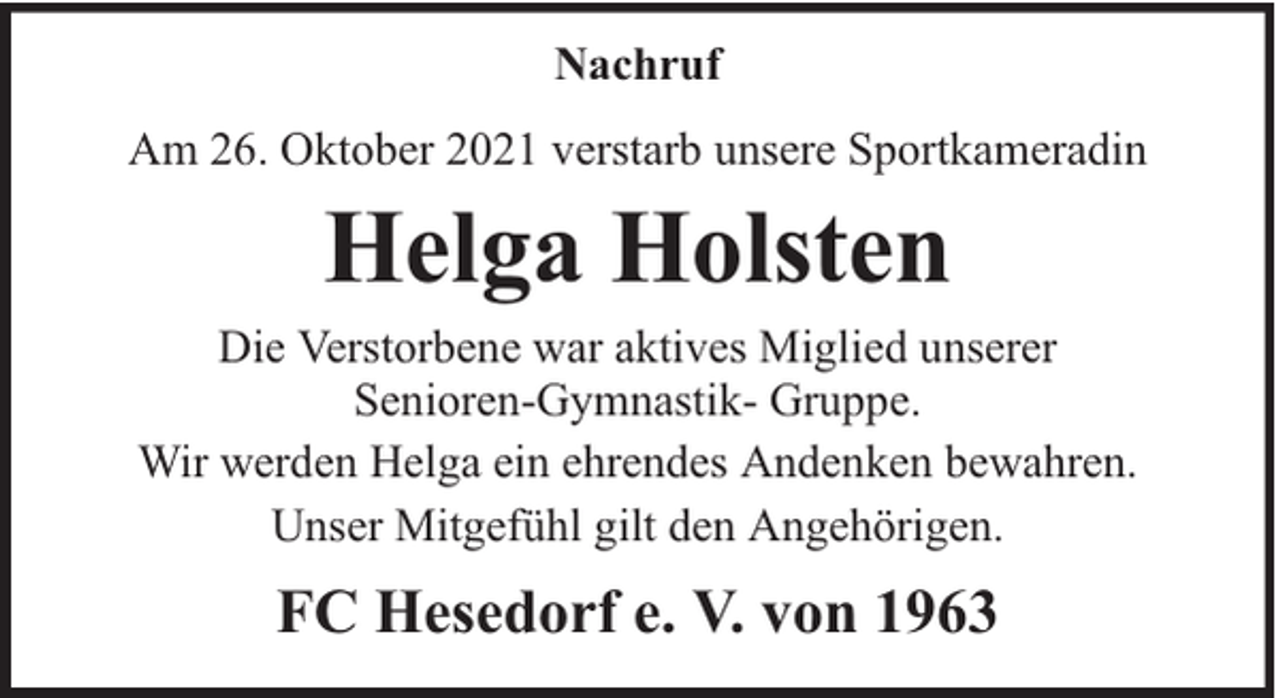<p>Nachruf<br />Am 26. Oktober 2021 verstarb unsere Sportkameradin</p><p>Helga Holsten</p><p>Die Verstorbene war aktives Miglied unserer<br />Senioren-Gymnastik- Gruppe.<br />Wir werden Helga ein ehrendes Andenken bewahren.<br />Unser Mitgefühl gilt den Angehörigen.</p><p>FC Hesedorf e. V. von 1963</p>