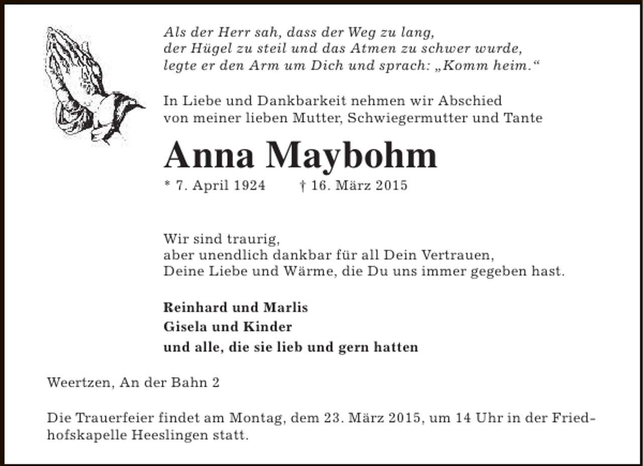 <p>Als der Herr sah, dass der Weg zu lang,<br />der Hügel zu steil und das Atmen zu schwer wurde,<br />legte er den Arm um Dich und sprach: „Komm heim.“<br />In Liebe und Dankbarkeit nehmen wir Abschied<br />von meiner lieben Mutter, Schwiegermutter und Tante</p><p>Anna Maybohm<br />* 7. April 1924</p><p>† 16. März 2015</p><p>Wir sind traurig,<br />aber unendlich dankbar für all Dein Vertrauen,<br />Deine Liebe und Wärme, die Du uns immer gegeben hast.<br />Reinhard und Marlis<br />Gisela und Kinder<br />und alle, die sie lieb und gern hatten<br />Weertzen, An der Bahn 2<br />Die Trauerfeier findet am Montag, dem 23. März 2015, um 14 Uhr in der Friedhofskapelle Heeslingen statt.</p>