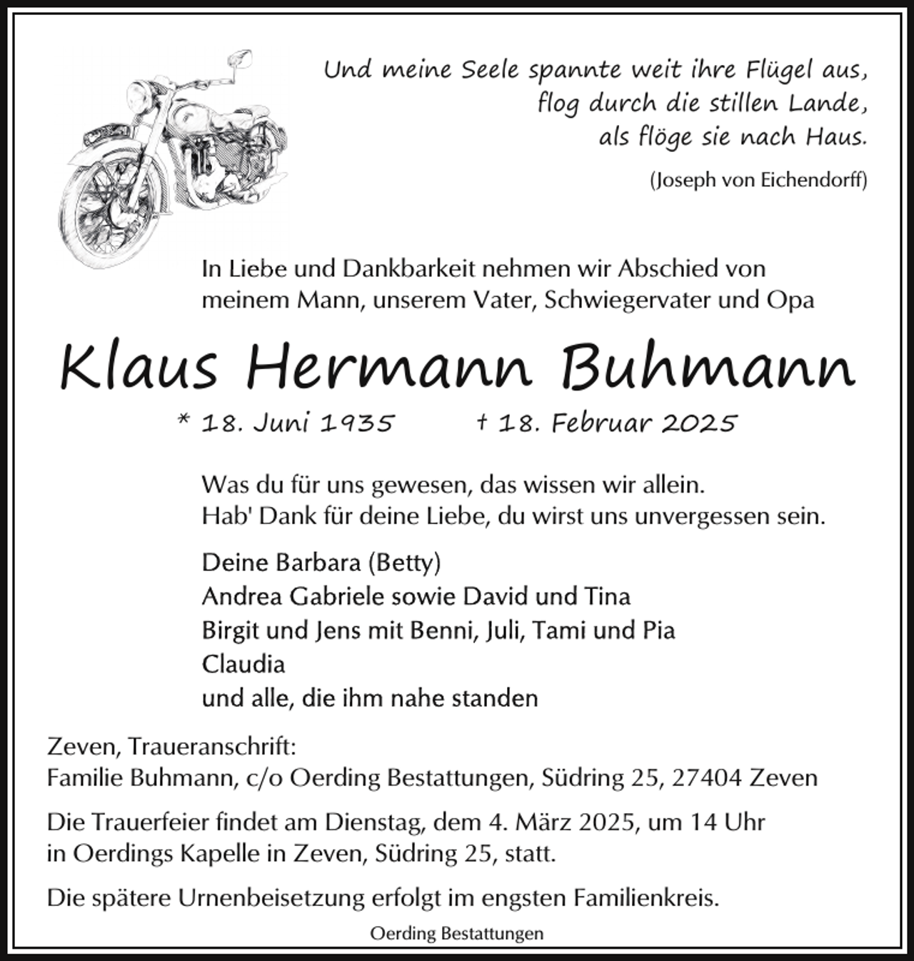 <p>Und meine Seele spannte weit ihre Flügel aus,<br />flog durch die stillen Lande,<br />als flöge sie nach Haus.<br />(Joseph von Eichendorff)</p><p>In Liebe und Dankbarkeit nehmen wir Abschied von<br />meinem Mann, unserem Vater, Schwiegervater und Opa</p><p>Klaus Hermann Buhmann<br />* 18. Juni 1935</p><p>† 18. Februar 2025</p><p>Was du für uns gewesen, das wissen wir allein.<br />Hab' Dank für deine Liebe, du wirst uns unvergessen sein.</p><p>Zeven, Traueranschrift:<br />Familie Buhmann, c/o Oerding Bestattungen, Südring 25, 27404 Zeven<br />Die Trauerfeier findet am Dienstag, dem 4. März 2025, um 14 Uhr<br />in Oerdings Kapelle in Zeven, Südring 25, statt.<br />Die spätere Urnenbeisetzung erfolgt im engsten Familienkreis.<br />Oerding Bestattungen</p>