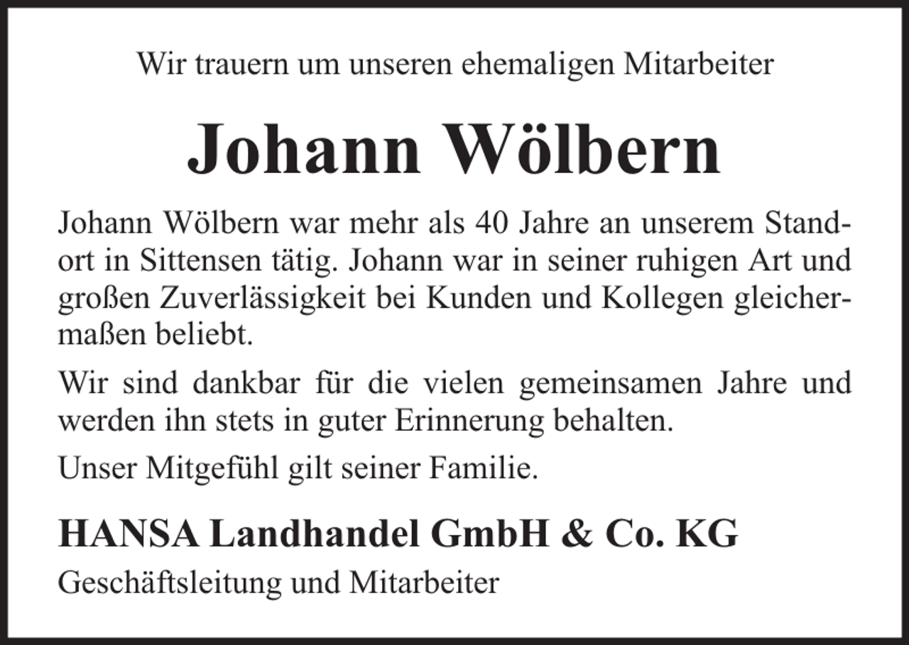 <p>Wir trauern um unseren ehemaligen Mitarbeiter</p><p>Johann Wölbern<br />Johann Wölbern war mehr als 40 Jahre an unserem Standort in Sittensen tätig. Johann war in seiner ruhigen Art und<br />großen Zuverlässigkeit bei Kunden und Kollegen gleichermaßen beliebt.<br />Wir sind dankbar für die vielen gemeinsamen Jahre und<br />werden ihn stets in guter Erinnerung behalten.<br />Unser Mitgefühl gilt seiner Familie.</p><p>HANSA Landhandel GmbH &amp; Co. KG<br />Geschäftsleitung und Mitarbeiter</p>