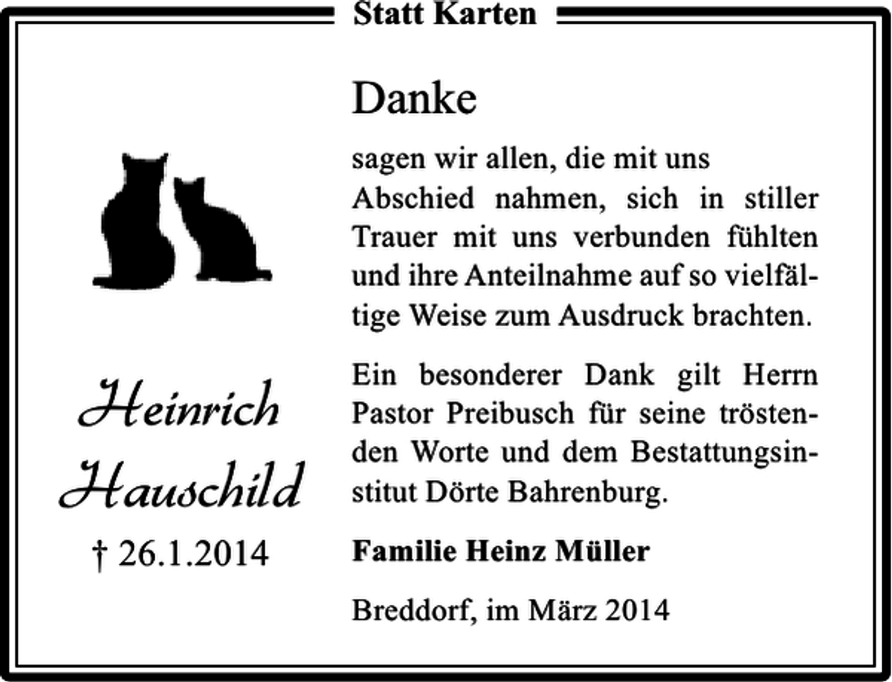 <p>Statt Karten</p><p>Danke<br />sagen wir allen, die mit uns<br />Abschied nahmen, sich in stiller<br />Trauer mit uns verbunden fühlten<br />und ihre Anteilnahme auf so vielfältige Weise zum Ausdruck brachten.</p><p>Heinrich<br />Hauschild<br />† 26.1.2014</p><p>Ein besonderer Dank gilt Herrn<br />Pastor Preibusch für seine tröstenden Worte und dem Bestattungsinstitut Dörte Bahrenburg.<br />Familie Heinz Müller<br />Breddorf, im März 2014</p>