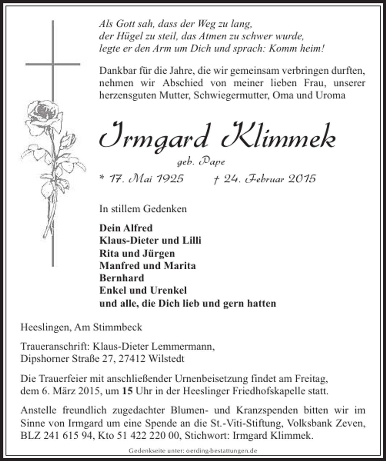 <p>Als Gott sah, dass der Weg zu lang,<br />der Hügel zu steil, das Atmen zu schwer wurde,<br />legte er den Arm um Dich und sprach: Komm heim!<br />Dankbar für die Jahre, die wir gemeinsam verbringen durften,<br />nehmen wir Abschied von meiner lieben Frau, unserer<br />herzensguten Mutter, Schwiegermutter, Oma und Uroma</p><p>Irmgard Klimmek<br />geb. Pape<br />* 17. Mai 1925<br />† 24. Februar 2015</p><p>In stillem Gedenken<br />Dein Alfred<br />Klaus-Dieter und Lilli<br />Rita und Jürgen<br />Manfred und Marita<br />Bernhard<br />Enkel und Urenkel<br />und alle, die Dich lieb und gern hatten<br />Heeslingen, Am Stimmbeck<br />Traueranschrift: Klaus-Dieter Lemmermann,<br />Dipshorner Straße 27, 27412 Wilstedt<br />Die Trauerfeier mit anschließender Urnenbeisetzung findet am Freitag,<br />dem 6. März 2015, um 15 Uhr in der Heeslinger Friedhofskapelle statt.<br />Anstelle freundlich zugedachter Blumen- und Kranzspenden bitten wir im<br />Sinne von Irmgard um eine Spende an die St.-Viti-Stiftung, Volksbank Zeven,<br />BLZ 241 615 94, Kto 51 40, Stichwort: Irmgard Klimmek.<br />Gedenkseite unter: oerding-bestattungen.de</p>