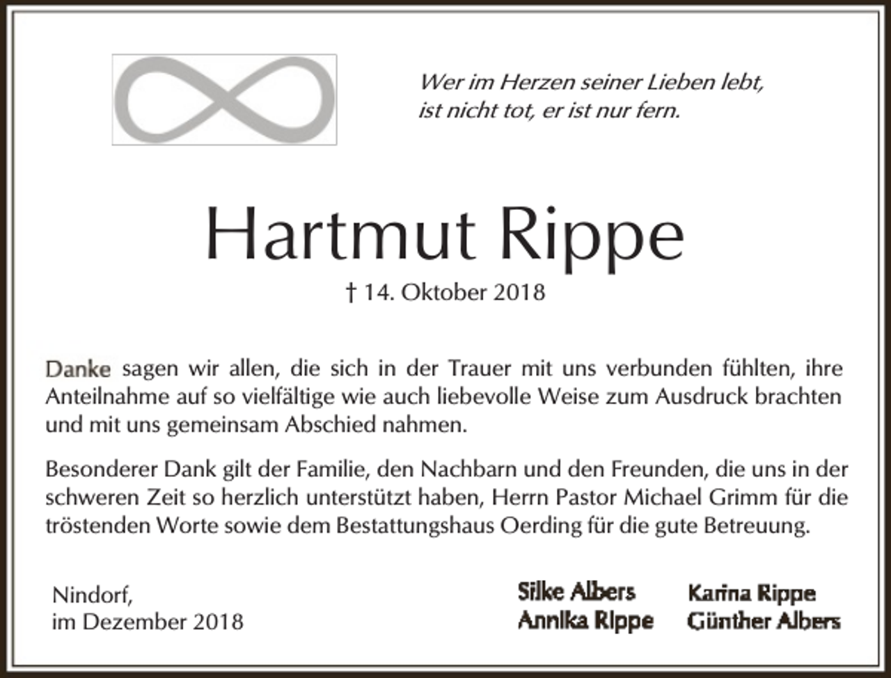 <p>Wer im Herzen seiner Lieben lebt,<br />ist nicht tot, er ist nur fern.</p><p>Hartmut Rippe<br />† 14. Oktober 2018</p><p>sagen wir allen, die sich in der Trauer mit uns verbunden fühlten, ihre<br />Anteilnahme auf so vielfältige wie auch liebevolle Weise zum Ausdruck brachten<br />und mit uns gemeinsam Abschied nahmen.<br />Besonderer Dank gilt der Familie, den Nachbarn und den Freunden, die uns in der<br />schweren Zeit so herzlich unterstützt haben, Herrn Pastor Michael Grimm für die<br />tröstenden Worte sowie dem Bestattungshaus Oerding für die gute Betreuung.<br />Nindorf,<br />im Dezember 2018</p>