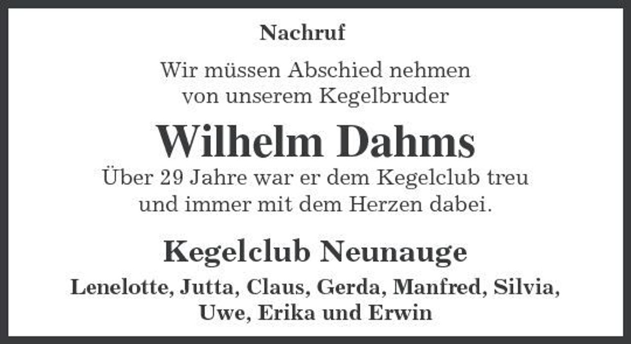 <p>Nachruf Wir müssen Abschied nehmen von unserem Kegelbruder</p><p>Wilhelm Dahms<br />Über 29 Jahre war er dem Kegelclub treu und immer mit dem Herzen dabei.</p><p>Kegelclub Neunauge<br />Lenelotte, Jutta, Claus, Gerda, Manfred, Silvia, Uwe, Erika und Erwin</p>